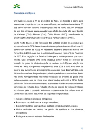 Formadora: Nadir Oliveira
6
Protocolo de Kyoto
Em Kyoto no Japão, a 11 de Dezembro de 1997, foi debatido e aberto para
assinaturas, um protocolo que para ser ratificado, necessitava da adesão de 55
dos países que em conjunto tivessem produzido em 1990, 55% em emissões
de seis dos principais gases causadores do efeito de estufa, são eles: Dióxido
de Carbono (CO2); Metano (CH4); Óxido Nitroso (N2O); Hexafluoreto de
Enxofre (SF6); Hidrofluorcarbonos (HFCs) e Perfluorcarbonos (PFCs).
Deste modo devido à não ratificação dos Estados Unidos (responsável por
aproximadamente 36% das emissões totais dos países desenvolvidos tomando
por base os valores de 1990), foi necessário esperar a entrada da Rússia (em
Novembro de 2004), para que o protocolo entrasse em vigor a 16 de Fevereiro
de 2005. Esta negação dos Estados Unidos gerou muitos protestos por todo o
Mundo. Este protocolo tinha como objectivo definir metas de redução de
emissão de gases de efeito de estufa, no mínimo, em 5,2% (em relação aos
níveis de 1990), num período compreendido entre 2008 e 2012. Para além de
exigir o seu cumprimento principalmente aos países mais desenvolvidos, esta
foi também uma fase designada como primeiro período de compromisso. Assim
não existia homogeneidade nas metas de redução de emissão de gases entre
todos os países, pois os níveis eram diferenciados (entre 8% a 10%). Então
países em fases de desenvolvimento acentuadas ficariam momentaneamente
sem metas de redução. Essa redução reflectia-se através de várias actividades
económicas pois o protocolo estimulava a cooperação dos países entre si.
Deste modo os países assumiram os seguintes compromissos:
 Alterar sectores de energia e transportes;
 Promover o uso de fontes de energia renováveis;
 Submeter relatórios sobre políticas públicas e medidas implementadas;
 Limitar emissões de metano na gestão de resíduos e dos sistemas
energéticos;
 Proteger e aumentar as áreas das florestas.
 