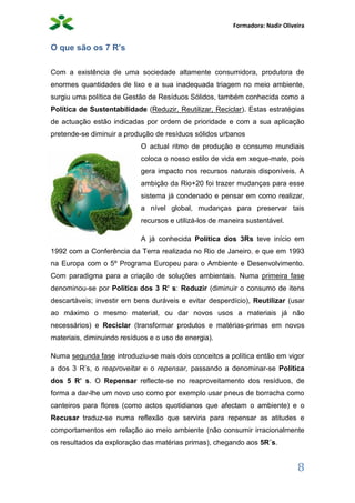 Formadora: Nadir Oliveira
8
O que são os 7 R’s
Com a existência de uma sociedade altamente consumidora, produtora de
enormes quantidades de lixo e a sua inadequada triagem no meio ambiente,
surgiu uma política de Gestão de Resíduos Sólidos, também conhecida como a
Política de Sustentabilidade (Reduzir, Reutilizar, Reciclar). Estas estratégias
de actuação estão indicadas por ordem de prioridade e com a sua aplicação
pretende-se diminuir a produção de resíduos sólidos urbanos
O actual ritmo de produção e consumo mundiais
coloca o nosso estilo de vida em xeque-mate, pois
gera impacto nos recursos naturais disponíveis. A
ambição da Rio+20 foi trazer mudanças para esse
sistema já condenado e pensar em como realizar,
a nível global, mudanças para preservar tais
recursos e utilizá-los de maneira sustentável.
A já conhecida Política dos 3Rs teve início em
1992 com a Conferência da Terra realizada no Rio de Janeiro, e que em 1993
na Europa com o 5º Programa Europeu para o Ambiente e Desenvolvimento.
Com paradigma para a criação de soluções ambientais. Numa primeira fase
denominou-se por Política dos 3 R’ s: Reduzir (diminuir o consumo de itens
descartáveis; investir em bens duráveis e evitar desperdício), Reutilizar (usar
ao máximo o mesmo material, ou dar novos usos a materiais já não
necessários) e Reciclar (transformar produtos e matérias-primas em novos
materiais, diminuindo resíduos e o uso de energia).
Numa segunda fase introduziu-se mais dois conceitos a política então em vigor
a dos 3 R’s, o reaproveitar e o repensar, passando a denominar-se Política
dos 5 R’ s. O Repensar reflecte-se no reaproveitamento dos resíduos, de
forma a dar-lhe um novo uso como por exemplo usar pneus de borracha como
canteiros para flores (como actos quotidianos que afectam o ambiente) e o
Recusar traduz-se numa reflexão que serviria para repensar as atitudes e
comportamentos em relação ao meio ambiente (não consumir irracionalmente
os resultados da exploração das matérias primas), chegando aos 5R´s.
 