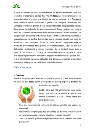 Formadora: Nadir Oliveira
9
A partir da ciméria do Rio+20 somaram-se ao ciclo sustentável mais dois
conceitos, totalizando a política dos 7Rs. O Reeducar (consciencialização da
população sobre a origem e o destino do que se consome) e o Recuperar
onde devemos tentar compensar o planeta, do desgaste provocado pela
extracção de matérias-primas, e pela nossa intromissão nos processos naturais
do ambiente (revitalização de áreas degradadas). Essas medidas tem impacto
na forma como nos relacionamos com bens de consumo e seus resíduos, um
dos principais problemas ambientais actuais. Tendo os 7Rs como parâmetro, é
possível pensar em acções de incentivo para a iniciativa privada, que pode ser
beneficiada com vantagens fiscais, e “selos verdes”, agregando valor às
iniciativas provenientes desta política de sustentabilidade. Está na mão dos
diplomatas, legisladores e líderes mundiais dar o pontapé inicial para a
promoção de um mundo com menos desperdício e menos degradação. Com
este trabalho pretendemos elucidar os aspectos fundamentais da política dos 7
R’ s, e demonstrar que a sua aplicação terá como consequência uma melhor
saúde para o planeta e para todos nós, que nele vivemos.
7 R´s: Conceitos
1. Repensar:
Geralmente agimos sem analisarmos o que se passa á nossa volta. Vivemos
na ilusão de que todos fazem a sua parte no que diz respeito á melhoria do
ambiente e do planeta.
Então, para que não alimentemos essa ilusão
temos que procurar a realidade que é tudo
menos cumpridora a 100%. Temos assim que
parar para pensar.
 Será que necessitamos realmente de alguns produtos que usamos no
dia-a-dia?
 Deveríamos comprar produtos resistentes ou duráveis, evitando assim
os materiais descartáveis para poupar os recursos naturais?
 Será que há uma grande vantagem em não comprar produtos tóxicos ou
perigosos?
 