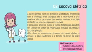 02 Escova Elétrica
A escova elétrica é um dos acessórios utilizados na higiene oral
com a técnologia mais avançada. Ela é recarregável e uma
excelente aliada para quem tem dentes sensíveis. O modelo
ainda oferece uma massagem nas gengivas.
O acessório é prático e facilita a correta higienização, pois tem
um controle de tempo de higienização, vibração das cerdas e
força da aplicação.
Além disso, os movimentos giratórios da escova ajudam a
remover a placa bacteriana e o tártaro em locais de difícil
acesso.
São ótimas para:
• Portadores de deficiência;
• Défice destreza manual.
 