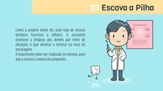 03 Escova a Pilha
Como o próprio nome diz, esse tipo de escova
dentária funciona a pilha(s). O acessório
promove a limpeza dos dentes por meio de
vibração, o que diminui o esforço na hora da
escovagem.
O movimento deve ser realizado na mesma, para
que a escova cumpra seu propósito.
 