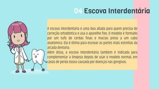 04 Escova Interdentária
A escova interdentária é uma boa aliada para quem precisa de
correção ortodôntica e usa o aparelho fixo. O modelo é formado
por um tufo de cerdas finas e macias preso a um cabo
anatómico. Ela é ótima para escovar as partes mais estreitas da
arcada dentária.
Além disso, a escova interdentária também é indicada para
complementar a limpeza depois de usar o modelo normal, em
casos de perda óssea causada por doenças nas gengivas.
 