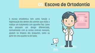 05 Escova de Ortodontia
A escova ortodôntica tem como função a
higienização dos dentes dos utentes que estão a
realizar um tratamento com aparelho fixo. Como
elas possuem um design diferenciado,
normalmente com as cerdas centrais menores,
ajudam na limpeza dos bráquetes, tanto na
parte de cima quanto na de baixo.
 