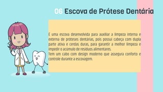 06 Escova de Prótese Dentária
É uma escova desenvolvida para auxiliar a limpeza interna e
externa de próteses dentárias, pois possui cabeça com dupla
parte ativa e cerdas duras, para garantir a melhor limpeza e
impedir o acúmulo de resíduos alimentares.
Tem um cabo com design moderno que assegura conforto e
controle durante a escovagem.
 
