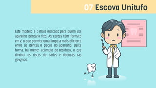 07 Escova Unitufo
Este modelo é o mais indicado para quem usa
aparelho dentário fixo. As cerdas têm formato
em V, o que permite uma limpeza mais eficiente
entre os dentes e peças do aparelho. Desta
forma, há menos acúmulo de resíduos, o que
diminui os riscos de cáries e doenças nas
gengivas.
 