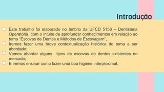 Introdução
• Este trabalho foi elaborado no âmbito da UFCD 5158 – Dentisteria
Operatória, com o intuito de aprofundar conhecimentos em relação ao
tema “Escovas de Dentes e Métodos de Escovagem”,
• Iremos fazer uma breve contextualização histórica do tema a ser
abordado;
• Vamos abordar alguns tipos de escovas de dentes existentes no
mercado;
• E iremos ensinar como fazer uma boa higiene interproximal.
 
