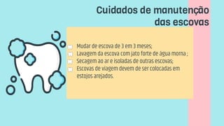  Mudar de escova de 3 em 3 meses;
 Lavagem da escova com jato forte de água morna ;
 Secagem ao ar e isoladas de outras escovas;
 Escovas de viagem devem de ser colocadas em
estojos arejados.
Cuidados de manutenção
das escovas
 