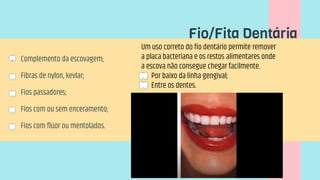  Complemento da escovagem;
 Fibras de nylon, kevlar;
 Fios passadores;
 Fios com ou sem enceramento;
 Fios com flúor ou mentolados.
Fio/Fita Dentária
Um uso correto do fio dentário permite remover
a placa bacteriana e os restos alimentares onde
a escova não consegue chegar facilmente.
 Por baixo da linha gengival;
 Entre os dentes.
 