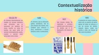 Os chineses desenvolveram um
modelo de escovas dentárias
mais eficientes, que se
baseavam em pedaços de
ossos, marfim ou varas de
bambu, nos quais pelos de
animais (principalmente javalis,
cavalos e porcos) eram
amarrados como cerdas.
Século XV
Os chineses, que já utilizavam
galhos aromáticos, não só
para limpeza dos dentes, mas
também para refrescar a
boca, inventaram a escova
dentária como a conhecemos.
Nos Estados Unidos, foi
registrada a primeira
patente para uma escova
de dentes, por H. N.
Wadsworth, (US Patent Nº
18,653)
1857
1600 1885
A produção em massa começou
neste ano, na América do Norte.
Apesar de todos os esforços, o
uso da escova de dentes,
naquela época, ainda era
restrito à elite, em função do
alto custo do produto.
Contextualização
histórica
 