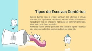 Tipos de Escovas Dentárias
Existem diversos tipos de escovas dentárias com objetivos e eficácia
diferentes. Isso significa que a escolha do acessório influencia diretamente
na saúde oral, visto que uma escova inadequada não promoverá a limpeza e,
ainda, pode causar danos aos dentes.
Além disso, é válido lembrar que manter bons hábitos de higiene é essencial
para ter um sorriso bonito e gengivas saudáveis por toda a vida.
 