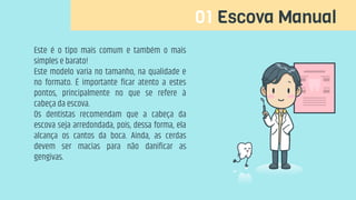 01 Escova Manual
Este é o tipo mais comum e também o mais
simples e barato!
Este modelo varia no tamanho, na qualidade e
no formato. É importante ficar atento a estes
pontos, principalmente no que se refere à
cabeça da escova.
Os dentistas recomendam que a cabeça da
escova seja arredondada, pois, dessa forma, ela
alcança os cantos da boca. Ainda, as cerdas
devem ser macias para não danificar as
gengivas.
 