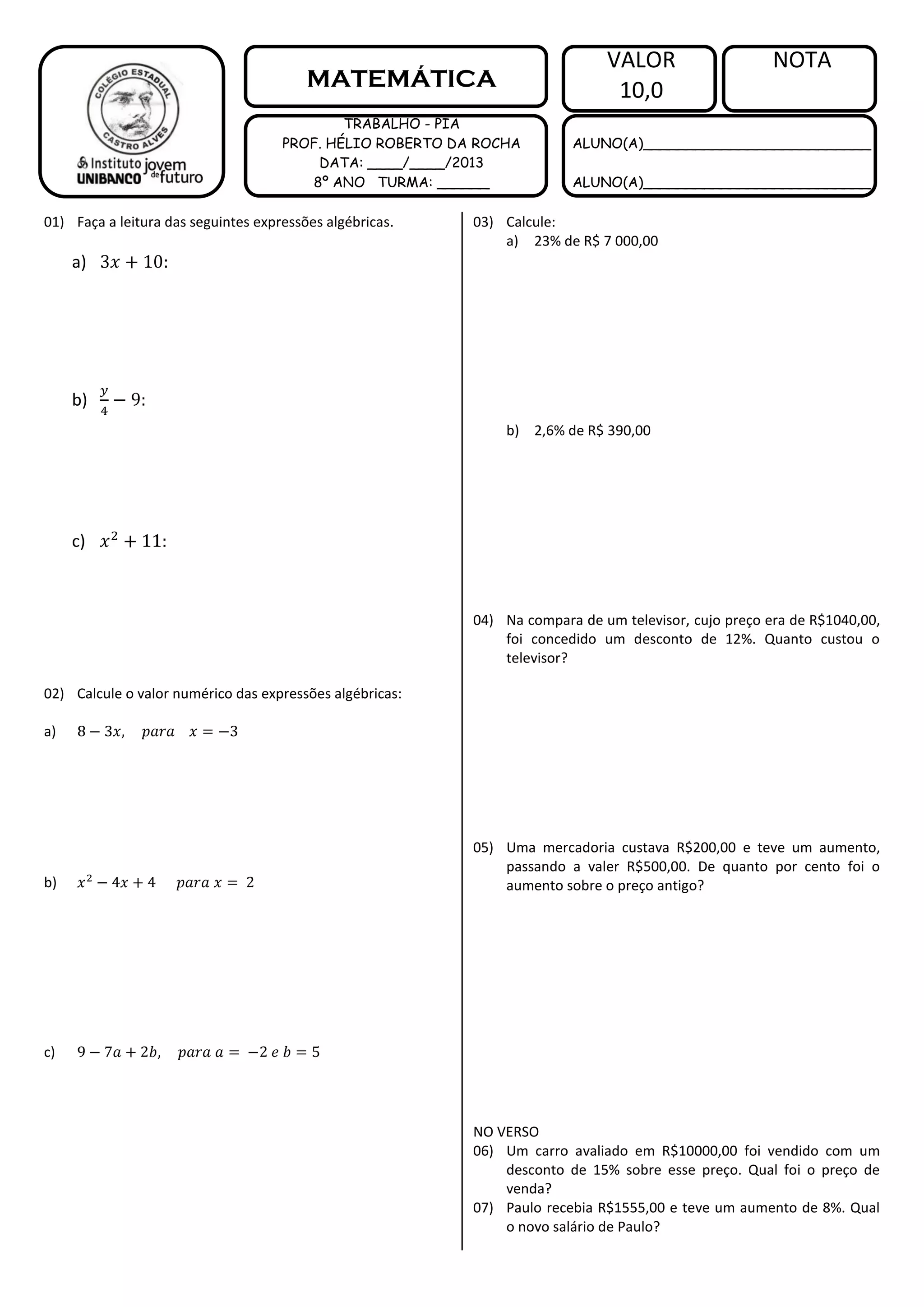 MATEMÁTICA
VALOR
10,0
NOTA
TRABALHO - PIA
PROF. HÉLIO ROBERTO DA ROCHA
DATA: ____/____/2013
8º ANO TURMA: ______
ALUNO(A)__________________________
ALUNO(A)__________________________
01) Faça a leitura das seguintes expressões algébricas.
a)
b)
c)
02) Calcule o valor numérico das expressões algébricas:
a)
b)
c)
03) Calcule:
a) 23% de R$ 7 000,00
b) 2,6% de R$ 390,00
04) Na compara de um televisor, cujo preço era de R$1040,00,
foi concedido um desconto de 12%. Quanto custou o
televisor?
05) Uma mercadoria custava R$200,00 e teve um aumento,
passando a valer R$500,00. De quanto por cento foi o
aumento sobre o preço antigo?
NO VERSO
06) Um carro avaliado em R$10000,00 foi vendido com um
desconto de 15% sobre esse preço. Qual foi o preço de
venda?
07) Paulo recebia R$1555,00 e teve um aumento de 8%. Qual
o novo salário de Paulo?