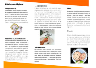 Hábitos de higiene
                                                       A HIGIENE ÍNTIMA
                                                     A higiene íntima é uma das mais importantes na pre-       A boca
HÁBITOS GERAIS
Existem alguns hábitos de higiene que devem          venção e combate às doenças. Tanto o homem como a
                                                                                                               A higiene da boca é outro aspecto importante.
ser divulgados e preservados para a boa convi-       mulher devem ter especial atenção com esta área do
                                                                                                               Os dentes devem ser escovados de manhã ao
vência. É o caso de, ao tossir ou espirrar, prote-   corpo. Os órgãos genitais devem ser bem lavados, com
                                                                                                               acordar, à noite antes de dormir e após cada
ger a boca com as costas da mão, para evitar         sabonete e bastante água, pelo menos uma vez ao dia,
                                                                                                               refeição. O uso do fio dental também é reco-
que os germes expelidos atinjam outras pes-          durante o banho e após as relações sexuais. Deve-se
                                                                                                               mendado. Com estes cuidados você manterá
soas ao redor. Na ocorrência de gripes ou res-       não só a higiene local, como o uso de pensos higiéni-
                                                                                                               sempre um hálito agradável e um belo sorriso,
friados é indicado o uso de lenços descartáveis.     cos, que devem ser trocados várias vezes ao dia. Os
                                                                                                               evitando cáries e inflamações da gengiva.
                                                     homens devem usar cuecas/boxers feitas de algodão e
                                                                                                               Dentes mal tratados podem afectar todo o
                                                     evitar que sejam apertadas. Evite o uso de assento de
                                                                                                               organismo.
                                                     sanitas em locais públicos, mas, se não for possível,
                                                     forre com papel higiénico antes de usá-lo.
                                                                                                               O banho

                                                                                                               O banho diário é indispensável para eliminar
                                                                                                               as impurezas da pele, como também serve
AMBIENTES E LOCAIS PÚBLICOS                                                                                    para relaxar. Massaje todo o corpo, isso ajuda-
Procure conservar sua casa e ambiente de tra-                                                                  rá a limpeza, removerá as células mortas e
balho arrumados e limpos, principalmente a                                                                     activará a circulação sanguínea, evitando pro-
cozinha e a casa de banho. Utilize saco plástico                                                               blemas de pele. Seque bem todo o corpo.
para o lixo mantendo-o em recipiente fechado,
                                                      OS PÉS E MÃOS
não esquecendo de amarrá-lo bem quando for
depositado. Isso evitará a propagação de ger-        Não basta lavar bem os pés e as mãos, é necessário

mes e insectos. Não atire papel ou objectos no       secá-los, principalmente entre os dedos. Assim evita-se

chão, procure sempre uma lixeira para deita-         frieiras, micoses e mau odor. As unhas dos pés e das

los. Quando for a locais públicos como praças,       mãos devem ser cortadas e limpas com frequência,

praias e parques, leve um saco para colocar o        para combater o aumento e a transmissão de germes,

seu lixo. Depois deite-o numa lixeira.               evitando contaminações e várias doenças. Evite andar
                                                     descalço.
 