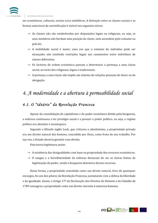  


ser	
  económicos,	
  culturais,	
  sociais	
  e/ou	
  simbólicos.	
  A	
  distinção	
  entre	
  as	
  classes	
  sociais	
  e	
  as	
  
formas	
  anteriores	
  de	
  estratificação	
  é	
  visível	
  nos	
  seguintes	
  níveis:	
  

       → As	
   classes	
   não	
   são	
   estabelecidas	
   por	
   disposições	
   legais	
   ou	
   religiosas,	
   ou	
   seja,	
   os	
  
             seus	
  membros	
  não	
  herdam	
  uma	
  posição	
  de	
  classe,	
  nem	
  ascendem	
  pelo	
  costume	
  ou	
  
             pela	
  lei;	
  
       → A	
   mobilidade	
   social	
   é	
   maior,	
   uma	
   vez	
   que	
   o	
   estatuto	
   do	
   indivíduo	
   pode	
   ser	
  
             alcançado,	
   não	
   existindo	
   restrições	
   legais	
   aos	
   casamentos	
   entre	
   indivíduos	
   de	
  
             classes	
  diferentes;	
  
       → Os	
   factores	
   de	
   ordem	
   económica	
   passam	
   a	
   determinar	
   a	
   pertença	
   a	
   uma	
   classe	
  
             social,	
  ao	
  invés	
  dos	
  religiosos,	
  legais	
  e	
  tradicionais;	
  
       → A	
  pertença	
  a	
  uma	
  classe	
  não	
  impõe	
  um	
  sistema	
  de	
  relações	
  pessoais	
  de	
  dever	
  ou	
  de	
  
             obrigação.	
  



4. A modernidade e a abertura à permeabilidade social
4.1. O “ideário” da Revolução Francesa

	
        Apesar	
   da	
   consolidação	
   do	
   capitalismo	
   e	
   do	
   poder	
   económico	
   detido	
   pela	
   burguesia,	
  
a	
  nobreza	
  continuava	
  a	
  ter	
  prestígio	
  social	
  e	
  a	
  possuir	
  o	
  poder	
  político,	
  ou	
  seja,	
  o	
  regime	
  
político	
  era	
  absoluto	
  e	
  monárquico.	
  
	
        Segundo	
   o	
   filósofo	
   inglês	
   Lock,	
   que	
   criticava	
   o	
   absolutismo,	
   a	
   propriedade	
   privada	
  
era	
  um	
  direito	
  natural	
  dos	
  homens,	
  concedido	
  por	
  Deus,	
  como	
  fruto	
  do	
  seu	
  trabalho.	
  Por	
  
sua	
  vez,	
  o	
  Estado	
  deveria	
  garantir	
  esse	
  direito.	
  
	
        Esta	
  teoria	
  legitimava	
  assim:	
  

       → A	
  existência	
  das	
  desigualdades	
  com	
  base	
  na	
  propriedade	
  dos	
  recursos	
  económicos;	
  
       → O	
   sangue	
   e	
   a	
   hereditariedade	
   da	
   nobreza	
   deixavam	
   de	
   ser	
   as	
   únicas	
   fontes	
   de	
  
             legitimação	
  do	
  poder,	
  sendo	
  a	
  burguesia	
  detentora	
  desses	
  recursos.	
  

	
        Desta	
   forma,	
   a	
   propriedade	
   concebida	
   como	
   um	
   direito	
   natural,	
   livre	
   de	
   quaisquer	
  
encargos,	
  foi	
  um	
  dos	
  pilares	
  da	
  Revolução	
  Francesa,	
  juntamente	
  com	
  a	
  defesa	
  da	
  liberdade	
  
e	
   da	
   igualdade.	
   Assim,	
   o	
   Artigo	
   17º	
   da	
   Declaração	
   dos	
   Direitos	
   do	
   Homem	
   e	
   do	
   Cidadão	
   de	
  
1789	
  consagrou	
  a	
  propriedade	
  como	
  um	
  direito	
  inerente	
  à	
  natureza	
  humana.	
  

	
  




	
                                                                         10	
  
 