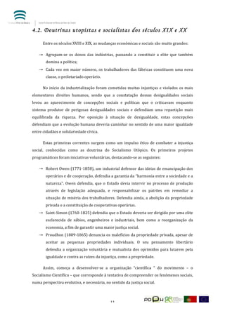  


4.2. Doutrinas utopistas e socialistas dos séculos XIX e XX

	
        Entre	
  os	
  séculos	
  XVIII	
  e	
  XIX,	
  as	
  mudanças	
  económicas	
  e	
  sociais	
  são	
  muito	
  grandes:	
  

       → Agrupam-­‐se	
   os	
   donos	
   das	
   indústrias,	
   passando	
   a	
   constituir	
   a	
   elite	
   que	
   também	
  
            domina	
  a	
  política;	
  
       → Cada	
   vez	
   em	
   maior	
   número,	
   os	
   trabalhadores	
   das	
   fábricas	
   constituem	
   uma	
   nova	
  
            classe,	
  o	
  proletariado	
  operário.	
  

	
        No	
   início	
   da	
   industrialização	
   foram	
   cometidas	
   muitas	
   injustiças	
   e	
   violados	
   os	
   mais	
  
elementares	
   direitos	
   humanos,	
   sendo	
   que	
   a	
   constatação	
   dessas	
   desigualdades	
   sociais	
  
levou	
   ao	
   aparecimento	
   de	
   concepções	
   sociais	
   e	
   políticas	
   que	
   o	
   criticavam	
   enquanto	
  
sistema	
   produtor	
   de	
   perigosas	
   desigualdades	
   sociais	
   e	
   defendiam	
   uma	
   repartição	
   mais	
  
equilibrada	
   da	
   riqueza.	
   Por	
   oposição	
   à	
   situação	
   de	
   desigualdade,	
   estas	
   concepções	
  
defendiam	
  que	
  a	
  evolução	
  humana	
  deveria	
  caminhar	
  no	
  sentido	
  de	
  uma	
  maior	
  igualdade	
  
entre	
  cidadãos	
  e	
  solidariedade	
  cívica.	
  

	
        Estas	
   primeiras	
   correntes	
   surgem	
   como	
   um	
   impulso	
   ético	
   de	
   combater	
   a	
   injustiça	
  
social,	
   conhecidas	
   como	
   as	
   doutrina	
   do	
   Socialismo	
   Utópico.	
   Os	
   primeiros	
   projetos	
  
programáticos	
  foram	
  iniciativas	
  voluntárias,	
  destacando-­‐se	
  as	
  seguintes:	
  

       → Robert	
  Owen	
  (1771-­‐1858),	
  um	
  industrial	
  defensor	
  das	
  ideias	
  de	
  emancipação	
  dos	
  
            operários	
   e	
   de	
   cooperação,	
   defendia	
   a	
   garantia	
   da	
   “harmonia	
   entre	
   a	
   sociedade	
   e	
   a	
  
            natureza”.	
   Owen	
   defendia,	
   que	
   o	
   Estado	
   devia	
   intervir	
   no	
   processo	
   de	
   produção	
  
            através	
   de	
   legislação	
   adequada,	
   e	
   responsabilizar	
   os	
   patrões	
   em	
   remediar	
   a	
  
            situação	
  de	
  miséria	
  dos	
  trabalhadores.	
  Defendia	
  ainda,	
  a	
  abolição	
  da	
  propriedade	
  
            privada	
  e	
  a	
  constituição	
  de	
  cooperativas	
  operárias.	
  
       → Saint-­‐Simon	
   (1760-­‐1825)	
   defendia	
   que	
   o	
   Estado	
   deveria	
   ser	
   dirigido	
   por	
   uma	
   elite	
  
            esclarecida	
   de	
   sábios,	
   engenheiros	
   e	
   industriais,	
   bem	
   como	
   a	
   reorganização	
   da	
  
            economia,	
  a	
  fim	
  de	
  garantir	
  uma	
  maior	
  justiça	
  social.	
  
       → Proudhon	
  (1809-­‐1865)	
  denuncia	
  os	
  malefícios	
  da	
  propriedade	
  privada,	
  apesar	
  de	
  
            aceitar	
   as	
   pequenas	
   propriedades	
   individuais.	
   O	
   seu	
   pensamento	
   libertário	
  
            defendia	
   a	
   organização	
   voluntária	
   e	
   mutualista	
   dos	
   oprimidos	
   para	
   lutarem	
   pela	
  
            igualdade	
  e	
  contra	
  as	
  raízes	
  da	
  injustiça,	
  como	
  a	
  propriedade.	
  

	
        Assim,	
   começa	
   a	
   desenvolver-­‐se	
   a	
   organização	
   “científica	
   ”	
   do	
   movimento	
   –	
   o	
  
Socialismo	
  Científico	
  –	
  que	
  corresponde	
  à	
  tentativa	
  de	
  compreender	
  os	
  fenómenos	
  sociais,	
  
numa	
  perspectiva	
  evolutiva,	
  e	
  necessária,	
  no	
  sentido	
  da	
  justiça	
  social.	
  



	
                                                                     11	
  
 