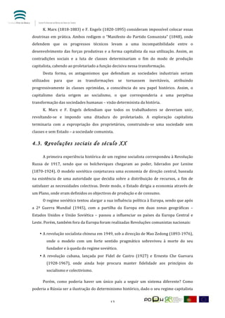  


	
       K.	
  Marx	
  (1818-­‐1883)	
  e	
  F.	
  Engels	
  (1820-­‐1895)	
  consideram	
  impossível	
  colocar	
  essas	
  
doutrinas	
   em	
   prática.	
   Ambos	
   redigem	
   o	
   “Manifesto	
   do	
   Partido	
   Comunista”	
   (1848),	
   onde	
  
defendem	
   que	
   os	
   progressos	
   técnicos	
   levam	
   a	
   uma	
   incompatibilidade	
   entre	
   o	
  
desenvolvimento	
   das	
   forças	
   produtivas	
   e	
   a	
   forma	
   capitalista	
   da	
   sua	
   utilização.	
   Assim,	
   as	
  
contradições	
   sociais	
   e	
   a	
   luta	
   de	
   classes	
   determinariam	
   o	
   fim	
   do	
   modo	
   de	
   produção	
  
capitalista,	
  cabendo	
  ao	
  proletariado	
  a	
  função	
  decisiva	
  nessa	
  transformação.	
  
	
       Desta	
   forma,	
   os	
   antagonismos	
   que	
   defendiam	
   as	
   sociedades	
   industriais	
   seriam	
  
utilizados	
   para	
   que	
   as	
   transformações	
   se	
   tornassem	
   inevitáveis,	
   atribuindo	
  
progressivamente	
   às	
   classes	
   oprimidas,	
   a	
   consciência	
   do	
   seu	
   papel	
   histórico.	
   Assim,	
   o	
  
capitalismo	
   daria	
   origem	
   ao	
   socialismo,	
   o	
   que	
   corresponderia	
   a	
   uma	
   perpétua	
  
transformação	
  das	
  sociedades	
  humanas	
  –	
  visão	
  determinista	
  da	
  história.	
  
	
       K.	
   Marx	
   e	
   F.	
   Engels	
   defendiam	
   que	
   todos	
   os	
   trabalhadores	
   se	
   deveriam	
   unir,	
  
revoltando-­‐se	
   e	
   impondo	
   uma	
   ditadura	
   do	
   proletariado.	
   A	
   exploração	
   capitalista	
  
terminaria	
   com	
   a	
   expropriação	
   dos	
   proprietários,	
   construindo-­‐se	
   uma	
   sociedade	
   sem	
  
classes	
  e	
  sem	
  Estado	
  –	
  a	
  sociedade	
  comunista.	
  

4.3. Revoluções sociais do século XX

	
       A	
  primeira	
  experiência	
  histórica	
  de	
  um	
  regime	
  socialista	
  correspondeu	
  à	
  Revolução	
  
Russa	
   de	
   1917,	
   sendo	
   que	
   os	
   bolcheviques	
   chegaram	
   ao	
   poder,	
   liderados	
   por	
   Lenine	
  
(1870-­‐1924).	
   O	
   modelo	
   soviético	
   conjeturava	
   uma	
   economia	
   de	
   direção	
   central,	
   baseada	
  
na	
   existência	
   de	
   uma	
   autoridade	
   que	
   decidia	
   sobre	
   a	
   distribuição	
   de	
   recursos,	
   a	
   fim	
   de	
  
satisfazer	
  as	
  necessidades	
  colectivas.	
  Deste	
  modo,	
  o	
  Estado	
  dirigia	
  a	
  economia	
  através	
  de	
  
um	
  Plano,	
  onde	
  eram	
  definidos	
  os	
  objectivos	
  de	
  produção	
  e	
  de	
  consumo.	
  
	
       O	
  regime	
  soviético	
  tentou	
  alargar	
  a	
  sua	
  influência	
  política	
  à	
  Europa,	
  sendo	
  que	
  após	
  
a	
   2ª	
   Guerra	
   Mundial	
   (1945),	
   com	
   a	
   partilha	
   da	
   Europa	
   em	
   duas	
   zonas	
   geográficas	
   –	
  
Estados	
   Unidos	
   e	
   União	
   Soviética	
   –	
   passou	
   a	
   influenciar	
   os	
   países	
   da	
   Europa	
   Central	
   e	
  
Leste.	
  Porém,	
  também	
  fora	
  da	
  Europa	
  foram	
  realizadas	
  Revoluções	
  comunistas	
  nacionais:	
  

       • A	
  revolução	
  socialista	
  chinesa	
  em	
  1949,	
  sob	
  a	
  direcção	
  de	
  Mao	
  Zedong	
  (1893-­‐1976),	
  
             onde	
   o	
   modelo	
   com	
   um	
   forte	
   sentido	
   pragmático	
   sobreviveu	
   à	
   morte	
   do	
   seu	
  
             fundador	
  e	
  à	
  queda	
  do	
  regime	
  soviético.	
  
       • A	
   revolução	
   cubana,	
   lançada	
   por	
   Fidel	
   de	
   Castro	
   (1927)	
   e	
   Ernesto	
   Che	
   Guevara	
  
             (1928-­‐1967),	
   onde	
   ainda	
   hoje	
   procura	
   manter	
   fidelidade	
   aos	
   princípios	
   do	
  
             socialismo	
  e	
  colectivismo.	
  

	
       Porém,	
   como	
   poderia	
   haver	
   um	
   único	
   país	
   a	
   seguir	
   um	
   sistema	
   diferente?	
   Como	
  
poderia	
  a	
  Rússia	
  ser	
  a	
  ilustração	
  do	
  determinismo	
  histórico,	
  dado	
  o	
  seu	
  regime	
  capitalista	
  


	
                                                                    12	
  
 
