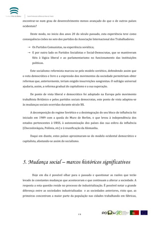  


encontrar-­‐se	
   num	
   grau	
   de	
   desenvolvimento	
   menos	
   avançado	
   do	
   que	
   o	
   de	
   outros	
   países	
  
ocidentais?	
  

	
        Deste	
   modo,	
   no	
   inicio	
   dos	
   anos	
   20	
   do	
   século	
   passado,	
   esta	
   experiência	
   teve	
   como	
  
consequência	
  cisões	
  no	
  seio	
  dos	
  partidos	
  da	
  Associação	
  Internacional	
  dos	
  Trabalhadores:	
  	
  

       → Os	
  Partidos	
  Comunistas,	
  na	
  experiência	
  soviética;	
  	
  
       → E	
   por	
   outro	
   lado	
   os	
   Partidos	
   Socialistas	
   e	
   Social-­‐Democratas,	
   que	
   se	
   mantiveram	
  
            fiéis	
   à	
   lógica	
   liberal	
   e	
   ao	
   parlamentarismo	
   no	
   funcionamento	
   das	
   instituições	
  
            politicas.	
  	
  

	
        Este	
  socialismo	
  reformista	
  marcou-­‐se	
  pelo	
  modelo	
  soviético,	
  defendendo	
  assim	
  que	
  
o	
  voto	
  democrático	
  e	
  livre	
  e	
  a	
  expressão	
  dos	
  movimentos	
  da	
  sociedade	
  permitiriam	
  obter	
  
reformas	
   que,	
   anteriormente,	
   teriam	
   exigido	
   insurreições	
   sangrentas.	
   O	
   sufrágio	
   universal	
  
ajudaria,	
  assim,	
  a	
  reforma	
  gradual	
  do	
  capitalismo	
  e	
  a	
  sua	
  superação.	
  	
  	
  

	
        De	
   ponto	
   de	
   vista	
   liberal	
   e	
   democrático	
   foi	
   adoptado	
   na	
   Europa	
   pelo	
   movimento	
  
trabalhista	
   Britânico	
   e	
   pelos	
   partidos	
   sociais	
   democratas,	
   este	
   ponto	
   de	
   vista	
   adaptou-­‐se	
  
às	
  mudanças	
  sociais	
  ocorridas	
  durante	
  século	
  XX.	
  	
  

	
        A	
  decomposição	
  do	
  regime	
  Soviético	
  e	
  a	
  desintegração	
  do	
  seu	
  bloco	
  de	
  influência	
  foi	
  
iniciado	
   em	
   1989	
   com	
   a	
   queda	
   do	
   Muro	
   de	
   Berlim,	
   o	
   que	
   levou	
   à	
   independência	
   dos	
  
estados	
   pertencentes	
   à	
   URSS,	
   à	
   autonomização	
   dos	
   países	
   das	
   sua	
   esfera	
   da	
   influência	
  
(Checoslováquia,	
  Polónia,	
  etc)	
  e	
  à	
  reunificação	
  da	
  Alemanha.	
  	
  

	
        Daqui	
   em	
   diante,	
   estes	
   países	
   aproximaram-­‐se	
   do	
   modelo	
   ocidental	
   democrático	
   e	
  
capitalista,	
  afastando-­‐se	
  assim	
  do	
  socialismo.	
  	
  

	
  



5. Mudança social – marcos históricos significativos
	
  

	
          Hoje	
   em	
   dia	
   é	
   possível	
   olhar	
   para	
   o	
   passado	
   e	
   questionar	
   as	
   razões	
   que	
   terão	
  
levado	
   às	
   constantes	
   mudanças	
   que	
   aconteceram	
   e	
   que	
   continuam	
   a	
   alterar	
   a	
   sociedade.	
   A	
  
resposta	
  a	
  esta	
  questão	
  reside	
  no	
  processo	
  de	
  industrialização.	
  É	
  possível	
  notar	
  a	
  grande	
  
diferença	
   entre	
   as	
   sociedades	
   industrializadas	
   	
   e	
   as	
   sociedades	
   anteriores,	
   visto	
   que,	
   as	
  
primeiras	
   concentram	
   a	
   maior	
   parte	
   da	
   população	
   nas	
   cidades	
   trabalhando	
   em	
   fábricas,	
  




	
                                                                     13	
  
 