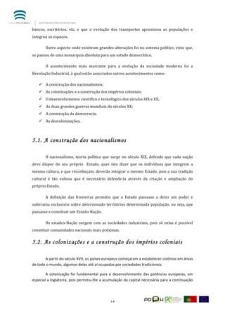  


bancos,	
   escritórios,	
   etc,	
   e	
   que	
   a	
   evolução	
   dos	
   transportes	
   aproximou	
   as	
   populações	
   e	
  
integrou	
  os	
  espaços.	
  	
  

	
          Outro	
  aspecto	
  onde	
  existiram	
  grandes	
  alterações	
  foi	
  no	
  sistema	
  político,	
  visto	
  que,	
  
se	
  passou	
  de	
  uma	
  monarquia	
  absoluta	
  para	
  um	
  estado	
  democrático.	
  	
  

	
          O	
   acontecimento	
   mais	
   marcante	
   para	
   a	
   evolução	
   da	
   sociedade	
   moderna	
   foi	
   a	
  
Revolução	
  Industrial,	
  à	
  qual	
  estão	
  associados	
  outros	
  acontecimentos	
  como:	
  	
  

       ü A	
  construção	
  dos	
  nacionalismos;	
  	
  
       ü As	
  colonizações	
  e	
  a	
  construção	
  dos	
  impérios	
  coloniais;	
  
       ü O	
  desenvolvimento	
  científico	
  e	
  tecnológico	
  dos	
  séculos	
  XIX	
  e	
  XX;	
  	
  
       ü As	
  duas	
  grandes	
  guerras	
  mundiais	
  do	
  séculos	
  XX;	
  	
  
       ü A	
  construção	
  da	
  democracia;	
  	
  
       ü As	
  descolonizações.	
  	
  
            	
  


5.1. A construção dos nacionalismos
	
          	
  

	
          O	
   nacionalismo,	
   teoria	
   política	
   que	
   surge	
   no	
   século	
   XIX,	
   defende	
   que	
   cada	
   nação	
  
deve	
   dispor	
   do	
   seu	
   próprio	
   	
   Estado,	
   quer	
   isto	
   dizer	
   que	
   os	
   indivíduos	
   que	
   integrem	
   a	
  
mesma	
  cultura,	
  e	
  que	
  reconheçam,	
  deverão	
  integrar	
  o	
  mesmo	
  Estado,	
  pois	
  a	
  sua	
  tradição	
  
cultural	
   é	
   tão	
   valiosa	
   que	
   é	
   necessário	
   defende-­‐la	
   através	
   da	
   criação	
   e	
   ampliação	
   do	
  
próprio	
  Estado.	
  	
  

	
          A	
   definição	
   das	
   fronteiras	
   permitiu	
   que	
   o	
   Estado	
   passasse	
   a	
   deter	
   um	
   poder	
   e	
  
soberania	
   exclusivos	
   sobre	
   determinado	
   territórios	
   determinada	
   população,	
   ou	
   seja,	
   que	
  
passasse	
  e	
  constituir	
  um	
  Estado-­‐Nação.	
  	
  

	
          Os	
   estados-­‐Nação	
   surgem	
   com	
   as	
   sociedades	
   industriais,	
   pois	
   só	
   nelas	
   é	
   possível	
  
constituir	
  comunidades	
  nacionais	
  mais	
  próximas.	
  	
  

5.2. As colonizações e a construção dos impérios coloniais
	
  

	
         A	
  partir	
  do	
  século	
  XVII,	
  os	
  países	
  europeus	
  começaram	
  a	
  estabelecer	
  colónias	
  em	
  áreas	
  
de	
  todo	
  o	
  mundo,	
  algumas	
  delas	
  até	
  aí	
  ocupadas	
  por	
  sociedades	
  tradicionais.	
  	
  

	
      A	
   colonização	
   foi	
   fundamental	
   para	
   o	
   desenvolvimento	
   das	
   potências	
   europeias,	
   em	
  
especial	
  a	
  Inglaterra,	
  pois	
  permitiu-­‐lhe	
  a	
  acumulação	
  da	
  capital	
  necessária	
  para	
  a	
  continuação	
  




	
                                                                     14	
  
 