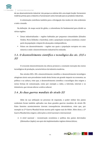  


do	
  seu	
  desenvolvimento	
  industrial.	
  Isto	
  porque	
  as	
  colónias	
  têm	
  uma	
  dupla	
  função:	
  fornecerem	
  	
  
matérias	
  primas	
  para	
  a	
  industria	
  e	
  funcionavam	
  como	
  mercado	
  para	
  os	
  produtos	
  industriais.	
  	
  

	
            A	
  colonização	
  contribuiu	
  também	
  para	
  a	
  divulgação	
  dos	
  modos	
  de	
  vida	
  ocidentais	
  
a	
  todo	
  o	
  mundo.	
  	
      	
  

       Na	
  definição	
  	
  do	
  mapa	
  social	
  do	
  globo,	
  o	
  colonialismo	
  foi	
  fundamental	
  para	
  dividir	
  as	
  
várias	
  regiões:	
  	
  

       •      Zonas	
   industrializadas	
   –	
   regiões	
   habitadas	
   por	
   pequenas	
   comunidades	
   (Estados	
  
              Unidos,	
  Nova	
  Zelândia	
  e	
  Austrália),	
  onde	
  a	
  população	
  europeia	
  constituía	
  a	
  maior	
  
              parte	
  da	
  população	
  e	
  depois	
  foi	
  alcançada	
  a	
  independência.	
  	
  
       •      Países	
   em	
   desenvolvimento	
   –	
   regiões	
   nas	
   quais	
   a	
   população	
   europeia	
   era	
   uma	
  
              minoria	
  e	
  onde	
  o	
  desenvolvimento	
  industrial	
  foi	
  reduzido.	
  	
  

5.3. O desenvolvimento científico e tecnológico dos séc. XIX e
XX
	
  

	
            O	
  crescente	
  desenvolvimento	
  da	
  ciência	
  promove	
  a	
  constante	
  inovação	
  dos	
  meios	
  
tecnológicos	
  de	
  produção,	
  característicos	
  da	
  industria	
  moderna.	
  	
  

	
            Nos	
  séculos	
  XIX	
  e	
  XX	
  o	
  desenvolvimento	
  científico	
  e	
  desenvolvimento	
  tecnológico	
  
atingiram	
  níveis	
  sem	
  precedentes	
  tendo	
  desta	
  forma	
  um	
  grande	
  impacto	
  na	
  economia,	
  na	
  
política	
   e	
   na	
   cultura,	
   visto	
   que,	
   o	
   desenvolvimento	
   científico	
   e	
   tecnológico	
   deu	
   origem	
   a	
  
novas	
   formas	
   de	
   comunicação,	
   como	
   por	
   exemplo	
   a	
   rádio,	
   a	
   televisão,	
   internet	
   e	
   os	
  
telemóveis,	
  que	
  vieram	
  alterar	
  a	
  esfera	
  cultural.	
  	
  

5.4. As duas guerras mundiais do século XX
	
  

	
            Além	
   da	
   sua	
   utilização	
   no	
   processo	
   de	
   expansão,	
   o	
   poder	
   militar	
   dos	
   países	
  
ocidentais	
   foram	
   também	
   aplicados	
   nas	
   duas	
   grandes	
   guerras	
   mundiais	
   do	
   século	
   XX.	
  
Estes	
   funestos	
   acontecimentos	
   tiveram	
   consequências	
   devastadoras,	
   visto	
   que,	
   por	
  
exemplo	
  na	
  2º	
  Guerra	
  Mundial	
  foram	
  mortos	
  pelo	
  regime	
  nazi	
  de	
  Hitler.	
  Além	
  disso,	
  a	
  2º	
  
Guerra	
  Mundial	
  deu	
  origem	
  a	
  alterações	
  a	
  nível	
  nacional	
  e	
  internacional:	
  

       ⇒ A	
   nível	
   nacional	
   –	
   reconstrução	
   económica	
   e	
   política	
   dos	
   países	
   derrotados	
  
              (Alemanha	
  e	
  Japão),	
  nos	
  quis	
  são	
  implementados	
  regimes	
  democráticos;	
  	
  




	
                                                                    15	
  
 