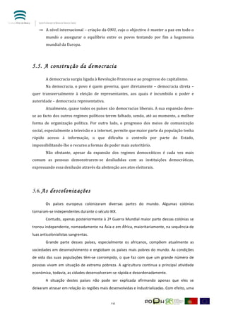  


       ⇒ A	
  nível	
  internacional	
  –	
  criação	
  da	
  ONU,	
  cujo	
  o	
  objectivo	
  é	
  manter	
  a	
  paz	
  em	
  todo	
  o	
  
            mundo	
   e	
   assegurar	
   o	
   equilíbrio	
   entre	
   os	
   povos	
   tentando	
   por	
   fim	
   a	
   hegemonia	
  
            mundial	
  da	
  Europa.	
  	
  

	
  

5.5. A construção da democracia
            	
  
            A	
  democracia	
  surgiu	
  ligada	
  à	
  Revolução	
  Francesa	
  e	
  ao	
  progresso	
  do	
  capitalismo.	
  
            Na	
   democracia,	
   o	
   povo	
   é	
   quem	
   governa,	
   quer	
   diretamente	
   –	
   democracia	
   direta	
   –	
  
quer	
   transversalmente	
   à	
   eleição	
   de	
   representantes,	
   aos	
   quais	
   é	
   incumbido	
   o	
   poder	
   e	
  
autoridade	
  –	
  democracia	
  representativa.	
  	
  
            Atualmente,	
  quase	
  todos	
  os	
  países	
  são	
  democracias	
  liberais.	
  A	
  sua	
  expansão	
  deve-­‐
se	
  ao	
  facto	
  dos	
  outros	
  regimes	
  políticos	
  terem	
  falhado,	
  sendo,	
  até	
  ao	
  momento,	
  a	
  melhor	
  
forma	
   de	
   organização	
   política.	
   Por	
   outro	
   lado,	
   o	
   progresso	
   dos	
   meios	
   de	
   comunicação	
  
social,	
   especialmente	
   a	
   televisão	
   e	
   a	
   internet,	
   permite	
   que	
   maior	
   parte	
   da	
   população	
   tenha	
  
rápido	
   acesso	
   à	
   informação,	
   o	
   que	
   dificulta	
   o	
   controlo	
   por	
   parte	
   do	
   Estado,	
  
impossibilitando-­‐lhe	
  o	
  recurso	
  a	
  formas	
  de	
  poder	
  mais	
  autoritário.	
  	
  
            Não	
   obstante,	
   apesar	
   da	
   expansão	
   dos	
   regimes	
   democráticos	
   é	
   cada	
   vez	
   mais	
  
comum	
   as	
   pessoas	
   demonstrarem-­‐se	
   desiludidas	
   com	
   as	
   instituições	
   democráticas,	
  
expressando	
  essa	
  desilusão	
  através	
  da	
  abstenção	
  aos	
  atos	
  eleitorais.	
  
            	
  
            	
  

5.6.	
  A s descolonizações
            	
  
            Os	
   países	
   europeus	
   colonizaram	
   diversas	
   partes	
   do	
   mundo.	
   Algumas	
   colónias	
  
tornaram-­‐se	
  independentes	
  durante	
  o	
  século	
  XIX.	
  
            Contudo,	
  apenas	
  posteriormente	
  à	
  2ª	
  Guerra	
  Mundial	
  maior	
  parte	
  dessas	
  colónias	
  se	
  
tronou	
   independente,	
   nomeadamente	
   na	
   Ásia	
   e	
   em	
   África,	
   maioritariamente,	
   na	
   sequência	
   de	
  
luas	
  anticolonialistas	
  sangrentas.	
  
            Grande	
   parte	
   desses	
   países,	
   especialmente	
   os	
   africanos,	
   compõem	
   atualmente	
   as	
  
sociedades	
   em	
   desenvolvimento	
   e	
   englobam	
   os	
   países	
   mais	
   pobres	
   do	
   mundo.	
   As	
   condições	
  
de	
   vida	
   das	
   suas	
   populações	
   têm-­‐se	
   corrompido,	
   o	
   que	
   faz	
   com	
   que	
   um	
   grande	
   número	
   de	
  
pessoas	
   vivam	
   em	
   situação	
   de	
   extrema	
   pobreza.	
   A	
   agricultura	
   continua	
   a	
   principal	
   atividade	
  
económica,	
  todavia,	
  as	
  cidades	
  desenvolveram-­‐se	
  rápida	
  e	
  desordenadamente.	
  	
  
            A	
   situação	
   destes	
   países	
   não	
   pode	
   ser	
   explicada	
   afirmando	
   apenas	
   que	
   eles	
   se	
  
deixaram	
  atrasar	
  em	
  relação	
  às	
  regiões	
  mais	
  desenvolvidas	
  e	
  industrializadas.	
  Com	
  efeito,	
  uma	
  


	
                                                                      16	
  
 
