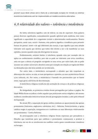  


possível	
   causa	
   deste	
   atraso	
   será	
   o	
   facto	
   de	
   a	
   colonização	
   europeia	
   ter	
   minado	
   os	
   sistemas	
  
económicos	
  tradicionais	
  sem	
  ter	
  implementado	
  um	
  modelo	
  económico	
  alternativo.	
  



6.	
  A relatividade dos valores – tolerância e intolerância

            Do	
   latim,	
   tolerância	
   significa	
   «ato	
   de	
   tolerar,	
   ou	
   seja	
   de	
   suportar».	
   Esta	
   palavra	
  
possui	
   diversos	
   significados,	
   nomeadamente	
   quando	
   aplicável	
   pela	
   medicina,	
   tem	
   como	
  
significado	
   a	
   capacidade	
   de	
   o	
   organismo	
   resistir	
   a	
   determinados	
   medicamentos.	
   Noutra	
  
perspetiva,	
   neste	
   caso,	
   social	
   e	
   humana,	
   esta	
   palavra	
   significa	
   a	
   tendência	
   para	
   permitir	
  
formas	
   de	
   pensar,	
   sentir	
   e	
   de	
   agir	
   diferentes	
   das	
   nossas,	
   o	
   que	
   significa	
   que	
   uma	
   atitude	
  
tolerante	
   será	
   aquela	
   que	
   declara	
   que	
   todos	
   têm	
   direito	
   a	
   ter	
   e	
   de	
   manifestar	
   as	
   suas	
  
opiniões,	
  mesmo	
  quando	
  estas	
  são	
  divergentes	
  às	
  nossas.	
  
            Evidentemente,	
   existem	
   limites	
   à	
   tolerância,	
   quando	
   esta,	
   por	
   exemplo	
   não	
   se	
  
aplica	
   ao	
   conhecimento	
   científico,	
   pois	
   não	
   se	
   pode	
   ser	
   tolerante	
   com	
   erros	
   científicos,	
  
uma	
   vez	
   que	
   a	
   ciência	
   só	
   progride	
   corrigindo	
   os	
   seus	
   erros;	
   por	
   outro	
   lado,	
   não	
   se	
   pode	
  
assumir	
  um	
  caráter	
  universal	
  e	
  absoluto	
  como	
  por	
  exemplo	
  em	
  relação	
  ao	
  regime	
  de	
  Hitler	
  
na	
  Alemanha	
  nazi,	
  não	
  faria	
  sentido	
  ser-­‐se	
  tolerante.	
  
            Por	
   outro	
   lado,	
   a	
   intolerância	
   corresponde	
   a	
   atitudes	
   que	
   não	
   respeitam	
   as	
  
diferenças	
  dos	
  outros,	
  ou	
  seja,	
  as	
  suas	
  perspetivas	
  e	
  opiniões,	
  as	
  suas	
  caraterísticas	
  físicas	
  
e/ou	
   culturais,	
   etc.	
   Por	
   vezes,	
   a	
   intolerância	
   é	
   baseada	
   em	
   preconceitos	
   que	
   se	
   fazem	
  
notar,	
  regra	
  geral,	
  sob	
  forma	
  de	
  discriminação.	
  
            A	
   intolerância	
   religiosa	
   resulta	
   da	
   não	
   aceitação	
   de	
   crenças	
   e	
   de	
   práticas	
   religiosas	
  
dos	
  outros.	
  
            Na	
  Antiguidade,	
  os	
  primeiros	
  cristãos	
  foram	
  perseguidos	
  por	
  judeus	
  e	
  pagãos.	
  Na	
  
Idade	
  Média	
  foram	
  os	
  judeus	
  e	
  todos	
  aqueles	
  que	
  praticavam	
  outras	
  religiões	
  e	
  até	
  mesmo	
  
mulheres	
   consideradas	
   feiticeiras	
   foram	
   alvo	
   de	
   perseguições	
   levadas	
   a	
   cabo	
   pelo	
   tribunal	
  
da	
  Inquisição	
  
            No	
   século	
   XVI,	
   a	
   separação	
   da	
   igreja	
   católica	
   conduziu	
   ao	
   aparecimento	
   das	
   igrejas	
  
protestantes	
   (luteranos,	
   anglicanos,	
   calvinistas,	
   etc.)	
   –	
   Reforma.	
   Posteriormente,	
   a	
   igreja	
  
católica	
   reagiu	
   à	
   separação,	
   reorganizou-­‐se	
   e	
   reafirmou	
   as	
   suas	
   diferenças	
   relativamente	
  
aos	
  protestantes	
  –	
  Contra-­‐Reforma.	
  	
  
            As	
   preocupações	
   com	
   a	
   tolerância	
   religiosa	
   foram	
   expressas	
   por	
   pensadores	
   e	
  
filósofos	
   que	
   insistiram	
   para	
   que	
   católicos	
   e	
   protestantes	
   começassem	
   a	
   praticar	
   a	
  
tolerância,	
   em	
   vez	
   de	
   se	
   envolverem	
   em	
   conflitos	
   contra	
   quem	
   consideravam	
   cismáticos	
  
ou	
  hereges.	
  


	
                                                                         17	
  
 