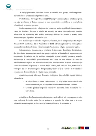  


            	
  A	
   divulgação	
   dessas	
   doutrinas	
   iniciou	
   o	
   caminho	
   para	
   que	
   no	
   século	
   seguinte	
   a	
  
implantação	
  do	
  Estado	
  secular	
  ganhasse	
  força.	
  
            Desta	
  forma,	
  a	
  Revolução	
  Francesa	
  (1789),	
  sagrou	
  a	
  separação	
  do	
  Estado	
  da	
  Igreja,	
  
ou	
   seja,	
   proclamou	
   o	
   Estado	
   secular,	
   o	
   que	
   consentiria	
   a	
   existência	
   e	
   convivência,	
  
subordinada	
  ao	
  mesmo	
  governo.	
  
            Porém,	
   as	
   perseguições	
   religiosas	
   não	
   cessaram,	
   tendo	
   atingido	
   níveis	
   nunca	
   antes	
  
vistos	
   na	
   História,	
   durante	
   o	
   século	
   XX,	
   quando	
   os	
   nazis	
   desenvolveram	
   sistemas	
  
industriais	
   de	
   extermínio	
   em	
   massa,	
   expelindo	
   milhões	
   de	
   judeus	
   e	
   outras	
   etnias	
  
indesejadas	
  pelo	
  regime	
  do	
  Holocausto	
  nazi.	
  
            Nos	
  dias	
  de	
  hoje,	
  os	
  tumultos	
  religiosos	
  perduram,	
  tendo	
  a	
  Organização	
  das	
  Nações	
  
Unidas	
   (ONU)	
   validado,	
   a	
   25	
   de	
   Novembro	
   de	
   1981,	
   a	
   Declaração	
   sobre	
   a	
   eliminação	
   de	
  
todas	
  as	
  formas	
  de	
  intolerância	
  e	
  discriminação	
  fundadas	
  na	
  religião	
  ou	
  nas	
  convicções.	
  
            Esta	
  declaração	
  fundamenta-­‐se	
  pelo	
  facto	
  do	
  desprezo	
  e	
  da	
  violação	
  dos	
  direitos	
  e	
  
das	
   liberdades	
   fundamentais,	
   particularmente,	
   o	
   direito	
   a	
   liberdade	
   de	
   pensamento,	
   de	
  
consciência,	
   de	
   religião	
   ou	
   de	
   qualquer	
   convicção,	
   terem	
   causado	
   guerras	
   e	
   grandes	
  
sofrimentos	
   à	
   Humanidade,	
   principalmente	
   nos	
   casos	
   em	
   que	
   sirvam	
   de	
   meio	
   de	
  
intromissão	
   estrangeira	
   nos	
   assuntos	
   internos	
   de	
   outros	
   Estados	
   e	
   serem	
   o	
   mesmo	
   que	
  
aliciar	
  o	
  ódio	
  entre	
  os	
  povos	
  e	
  as	
  nações.	
  Neste	
  sentido,	
  são,	
  uma	
  vez	
  mais,	
  reiterados	
  os	
  
princípios	
   de	
   não	
   discriminação	
   e	
   de	
   igualdade	
   perante	
   a	
   lei	
   e	
   o	
   direito	
   à	
   liberdade	
   de	
  
pensamento,	
  de	
  consciência,	
  de	
  religião	
  ou	
  de	
  convicção.	
  
            Atualmente,	
   para	
   além	
   dos	
   desacatos	
   religiosos,	
   têm	
   eclodido	
   outros	
   focos	
   de	
  
intolerância:	
  
                   •      O	
   colonialismo,	
   e	
   mais	
   recentemente,	
   as	
   migrações	
   internacionais	
   tem	
  
                          conduzido	
  a	
  situações	
  de	
  intolerância	
  como	
  a	
  xenofobia	
  e	
  o	
  racismo;	
  
                   •      Conflitos	
   político-­‐religiosos	
   conduzidos	
   ao	
   limite,	
   como	
   é	
   exemplo	
   o	
   do	
  
                          terrorismo.	
  
            	
  
            A	
  legislação	
  dos	
  Estados	
  nacionais	
  culmina	
  a	
  aplicação	
  de	
  leis	
  contra	
  quem	
  pratica	
  
atos	
   violentos	
   de	
   intolerância.	
   Porém,	
   coloca-­‐se	
   a	
   questão	
   de	
   saber	
   qual	
   o	
   grau	
   de	
  
intolerância	
  que	
  um	
  governo	
  deve	
  aceitar	
  uma	
  manifestação	
  de	
  intolerância.	
  	
  
            	
  
            	
  
            	
  
            	
  
            	
  
            	
  



	
                                                                       18	
  
 