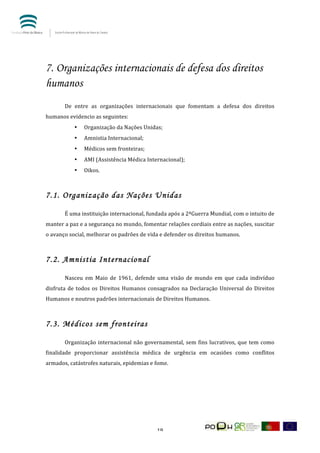  


           	
  



7. Organizações internacionais de defesa dos direitos
humanos
           	
  
           De	
   entre	
   as	
   organizações	
   internacionais	
   que	
   fomentam	
   a	
   defesa	
   dos	
   direitos	
  
humanos	
  evidencio	
  as	
  seguintes:	
  
                  •   Organização	
  da	
  Nações	
  Unidas;	
  
                  •   Amnistia	
  Internacional;	
  
                  •   Médicos	
  sem	
  fronteiras;	
  
                  •   AMI	
  (Assistência	
  Médica	
  Internacional);	
  
                  •   Oikos.	
  
           	
  

7.1. Organização das Nações Unidas
           	
  
           É	
  uma	
  instituição	
  internacional,	
  fundada	
  após	
  a	
  2ªGuerra	
  Mundial,	
  com	
  o	
  intuito	
  de	
  
manter	
  a	
  paz	
  e	
  a	
  segurança	
  no	
  mundo,	
  fomentar	
  relações	
  cordiais	
  entre	
  as	
  nações,	
  suscitar	
  
o	
  avanço	
  social,	
  melhorar	
  os	
  padrões	
  de	
  vida	
  e	
  defender	
  os	
  direitos	
  humanos.	
  
           	
  

7.2. Amnistia Internacional
           	
  
           Nasceu	
   em	
   Maio	
   de	
   1961,	
   defende	
   uma	
   visão	
   de	
   mundo	
   em	
   que	
   cada	
   indivíduo	
  
disfruta	
   de	
   todos	
   os	
   Direitos	
   Humanos	
   consagrados	
   na	
   Declaração	
   Universal	
   do	
   Direitos	
  
Humanos	
  e	
  noutros	
  padrões	
  internacionais	
  de	
  Direitos	
  Humanos.	
  	
  
           	
  

7.3. Médicos sem fronteiras
           	
  
           Organização	
   internacional	
   não	
   governamental,	
   sem	
   fins	
   lucrativos,	
   que	
   tem	
   como	
  
finalidade	
   proporcionar	
   assistência	
   médica	
   de	
   urgência	
   em	
   ocasiões	
   como	
   conflitos	
  
armados,	
  catástrofes	
  naturais,	
  epidemias	
  e	
  fome.	
  
           	
  
           	
  




	
                                                                 19	
  
 