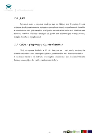  




7.4. AMI
           	
  
           Foi	
   criada	
   com	
   os	
   mesmos	
   objetivos	
   que	
   os	
   Médicos	
   sem	
   fronteiras.	
   É	
   uma	
  
organização	
  não	
  governamental	
  portuguesa	
  que	
  aglomera	
  médicos,	
  profissionais	
  de	
  saúde	
  
e	
   outros	
   voluntários	
   que	
   aceitem	
   o	
   princípio	
   de	
   socorrer	
   todas	
   as	
   vítimas	
   de	
   catástrofes	
  
naturais,	
   acidentes	
   coletivos	
   e	
   situações	
   de	
   guerra,	
   sem	
   discriminação	
   de	
   raça,	
   política,	
  
religião,	
  filosofia	
  ou	
  posição	
  social.	
  
           	
  

7.5. Oikos – Cooperção e Desenvolvimento
           	
  
           ONG	
   portuguesa	
   fundada	
   a	
   23	
   de	
   fevereiro	
   de	
   1988,	
   sendo	
   reconhecida	
  
internacionalmente	
  como	
  uma	
  organização	
  não	
  governamental	
  para	
  o	
  desenvolvimento.	
  
A	
  sua	
  missão	
  baseia-­‐se	
  em	
  motivar	
  a	
  cooperação	
  e	
  solidariedade	
  para	
  o	
  desenvolvimento	
  
humano	
  e	
  sustentável	
  das	
  regiões	
  e	
  países	
  mais	
  desfavor	
              	
  	
  	
  

	
  

	
         	
  

	
  

	
  

	
  

	
  

	
  

	
  

	
  

	
  

	
  

	
  

	
  

	
  


	
                                                                   20	
  
 