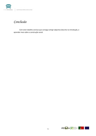  




Conclusão
	
  

	
     Com	
  este	
  trabalho	
  concluo	
  que	
  consegui	
  atingir	
  objectivo	
  descrito	
  na	
  introdução,	
  e	
  
aprender	
  mais	
  sobre	
  a	
  construção	
  social.	
  	
  




	
                                                             21	
  
 