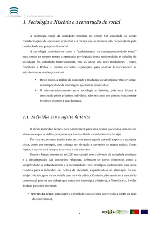  


1. Sociologia e História e a construção do social
	
        	
  
	
        A	
   sociologia	
   surge	
   da	
   sociedade	
   moderna	
   no	
   século	
   XIX	
   associada	
   às	
   várias	
  
transformações	
   da	
   sociedade	
   ocidental,	
   e	
   à	
   crença	
   que	
   os	
   homens	
   são	
   responsáveis	
   pela	
  
condução	
  da	
  sua	
  própria	
  vida	
  social.	
  	
  	
  
	
        A	
   sociologia	
   constituiu-­‐se	
   como	
   o	
   “conhecimento	
   da	
   contemporaneidade	
   social”	
  
mas,	
   sendo	
   ao	
   mesmo	
   tempo	
   a	
   expressão	
   privilegiada	
   dessa	
   modernidade,	
   o	
   trabalho	
   da	
  
sociologia	
   foi,	
   orientado	
   historicamente,	
   pois	
   as	
   obras	
   dos	
   seus	
   fundadores	
   –	
   Marx,	
  
Durkheim	
   e	
   Weber	
   –,	
   tentam	
   encontrar	
   explicações	
   para	
   analisar	
   historicamente	
   as	
  
estruturas	
  e	
  as	
  mudanças	
  sociais.	
  	
  

                    •     Deste	
   modo,	
   a	
   análise	
   da	
   sociedade	
   e	
   mudança	
   social	
   implica	
   reflectir	
   sobre:	
  
                          A	
  multiplicidade	
  de	
  abordagens	
  que	
  foram	
  produzidas;	
  
                    •     O	
   inter-­‐relacionamento	
   entre	
   sociologia	
   e	
   história,	
   pois	
   esta	
   última	
   é	
  
                          construída	
  pelos	
  próprios	
  indivíduos,	
  não	
  existindo	
  um	
  destino	
  socialmente	
  
                          histórico	
  exterior	
  à	
  ação	
  humana.	
  	
  	
  

	
  


1.1. Indivíduo como sujeito histórico
	
        	
  
	
        O	
  termo	
  indivíduo	
  remete	
  para	
  o	
  indivisível,	
  para	
  uma	
  pessoa	
  que	
  é	
  uma	
  unidade	
  em	
  
si	
  mesmo	
  e	
  que	
  se	
  define	
  pela	
  presença	
  da	
  consciência	
  –	
  conhecimento	
  de	
  algo.	
  
	
        Por	
   sua	
   vez,	
   o	
   termo	
   sujeito	
   caracteriza-­‐se	
   como	
   aquele	
   que	
   está	
   exposto	
   a	
   qualquer	
  
coisa,	
   como	
   por	
   exemplo,	
   uma	
   criança	
   ser	
   obrigada	
   a	
   aprender	
   as	
   regras	
   sociais.	
   Desta	
  
forma,	
  o	
  sujeito	
  está	
  sempre	
  associado	
  a	
  um	
  indivíduo.	
  	
  
	
        Desde	
  o	
  Renascimento,	
  no	
  séc.	
  XV,	
  em	
  especial	
  com	
  o	
  advento	
  da	
  sociedade	
  moderna	
  
e	
   a	
   desintegração	
   das	
   conceções	
   religiosas,	
   defendem-­‐se	
   novos	
   elementos	
   como	
   a	
  
subjetividade,	
   o	
   individualismo	
   e	
   a	
   racionalidade.	
   Tais	
   princípios	
   padronizam	
   uma	
   nova	
  
conduta	
   para	
   o	
   indivíduo	
   em	
   defesa	
   da	
   liberdade,	
   capacitando-­‐o	
   na	
   afirmação	
   da	
   sua	
  
subjectividade,	
  quer	
  na	
  sociedade	
  quer	
  na	
  vida	
  pública.	
  Contudo,	
  não	
  sendo	
  esta	
  uma	
  visão	
  
consensual,	
   gera-­‐se	
   um	
   debate	
   que	
   passa	
   pela	
   sociologia,	
   a	
   história,	
   a	
   filosofia,	
   etc.,	
   à	
   volta	
  
de	
  duas	
  posições	
  extremas:	
  

       • Teorias	
  da	
  acção:	
   para	
   alguns,	
   a	
   realidade	
   social	
   é	
   uma	
   construção	
   a	
   partir	
   da	
   ação	
  
                 dos	
  indivíduos).	
  	
  




	
                                                                           4	
  
 