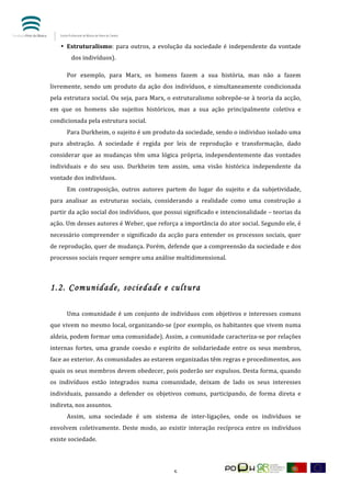  


       • Estruturalismo:	
   para	
   outros,	
   a	
   evolução	
   da	
   sociedade	
   é	
   independente	
   da	
   vontade	
  
                             dos	
  indivíduos).	
  	
  	
  	
  

	
                    Por	
   exemplo,	
   para	
   Marx,	
   os	
   homens	
   fazem	
   a	
   sua	
   história,	
   mas	
   não	
   a	
   fazem	
  
livremente,	
   sendo	
   um	
   produto	
   da	
   ação	
   dos	
   indivíduos,	
   e	
   simultaneamente	
   condicionada	
  
pela	
  estrutura	
  social.	
  Ou	
  seja,	
  para	
  Marx,	
  o	
  estruturalismo	
  sobrepõe-­‐se	
  à	
  teoria	
  da	
  acção,	
  
em	
   que	
   os	
   homens	
   são	
   sujeitos	
   históricos,	
   mas	
   a	
   sua	
   ação	
   principalmente	
   coletiva	
   e	
  
condicionada	
  pela	
  estrutura	
  social.	
  	
  
	
                    Para	
   Durkheim,	
   o	
   sujeito	
   é	
   um	
   produto	
   da	
   sociedade,	
   sendo	
   o	
   individuo	
   isolado	
   uma	
  
pura	
   abstração.	
   A	
   sociedade	
   é	
   regida	
   por	
   leis	
   de	
   reprodução	
   e	
   transformação,	
   dado	
  
considerar	
   que	
   as	
   mudanças	
   têm	
   uma	
   lógica	
   própria,	
   independentemente	
   das	
   vontades	
  
individuais	
   e	
   do	
   seu	
   uso.	
   Durkheim	
   tem	
   assim,	
   uma	
   visão	
   histórica	
   independente	
   da	
  
vontade	
  dos	
  indivíduos.	
  	
  
	
                    Em	
   contraposição,	
   outros	
   autores	
   partem	
   do	
   lugar	
   do	
   sujeito	
   e	
   da	
   subjetividade,	
  
para	
   analisar	
   as	
   estruturas	
   sociais,	
   considerando	
   a	
   realidade	
   como	
   uma	
   construção	
   a	
  
partir	
   da	
   ação	
   social	
   dos	
   indivíduos,	
   que	
   possui	
   significado	
   e	
   intencionalidade	
  –	
   teorias	
   da	
  
ação.	
  Um	
  desses	
  autores	
  é	
  Weber,	
  que	
  reforça	
  a	
  importância	
  do	
  ator	
  social.	
  Segundo	
  ele,	
  é	
  
necessário	
   compreender	
   o	
   significado	
   da	
   acção	
   para	
   entender	
   os	
   processos	
   sociais,	
   quer	
  
de	
  reprodução,	
  quer	
  de	
  mudança.	
  Porém,	
  defende	
  que	
  a	
  compreensão	
  da	
  sociedade	
  e	
  dos	
  
processos	
  sociais	
  requer	
  sempre	
  uma	
  análise	
  multidimensional.	
  	
  
       	
  	
  	
  

1.2. Comunidade, sociedade e cultura
	
                    	
  
	
                    Uma	
   comunidade	
   é	
   um	
   conjunto	
   de	
   indivíduos	
   com	
   objetivos	
   e	
   interesses	
   comuns	
  
que	
  vivem	
  no	
  mesmo	
  local,	
  organizando-­‐se	
  (por	
  exemplo,	
  os	
  habitantes	
  que	
  vivem	
  numa	
  
aldeia,	
  podem	
  formar	
  uma	
  comunidade).	
  Assim,	
  a	
  comunidade	
  caracteriza-­‐se	
  por	
  relações	
  
internas	
   fortes,	
   uma	
   grande	
   coesão	
   e	
   espírito	
   de	
   solidariedade	
   entre	
   os	
   seus	
   membros,	
  
face	
  ao	
  exterior.	
  As	
  comunidades	
  ao	
  estarem	
  organizadas	
  têm	
  regras	
  e	
  procedimentos,	
  aos	
  
quais	
  os	
  seus	
  membros	
  devem	
  obedecer,	
  pois	
  poderão	
  ser	
  expulsos.	
  Desta	
  forma,	
  quando	
  
os	
   indivíduos	
   estão	
   integrados	
   numa	
   comunidade,	
   deixam	
   de	
   lado	
   os	
   seus	
   interesses	
  
individuais,	
   passando	
   a	
   defender	
   os	
   objetivos	
   comuns,	
   participando,	
   de	
   forma	
   direta	
   e	
  
indireta,	
  nos	
  assuntos.	
  	
  
	
                    Assim,	
   uma	
   sociedade	
   é	
   um	
   sistema	
   de	
   inter-­‐ligações,	
   onde	
   os	
   indivíduos	
   se	
  
envolvem	
   coletivamente.	
   Deste	
   modo,	
   ao	
   existir	
   interação	
   recíproca	
   entre	
   os	
   indivíduos	
  
existe	
  sociedade.	
  




	
                                                                                  5	
  
 