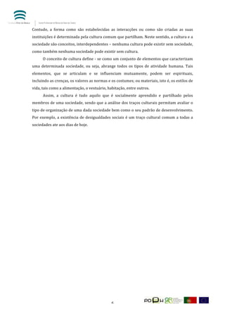  


Contudo,	
   a	
   forma	
   como	
   são	
   estabelecidas	
   as	
   interacções	
   ou	
   como	
   são	
   criadas	
   as	
   suas	
  
instituições	
   é	
   determinada	
   pela	
   cultura	
   comum	
   que	
   partilham.	
   Neste	
   sentido,	
   a	
   cultura	
   e	
   a	
  
sociedade	
   são	
   conceitos,	
   interdependentes	
   –	
   nenhuma	
   cultura	
   pode	
   existir	
   sem	
   sociedade,	
  
como	
  também	
  nenhuma	
  sociedade	
  pode	
  existir	
  sem	
  cultura.	
  	
  	
  
	
       O	
  conceito	
  de	
  cultura	
  define	
  -­‐	
  se	
  como	
  um	
  conjunto	
  de	
  elementos	
  que	
  caracterizam	
  
uma	
   determinada	
   sociedade,	
   ou	
   seja,	
   abrange	
   todos	
   os	
   tipos	
   de	
   atividade	
   humana.	
   Tais	
  
elementos,	
   que	
   se	
   articulam	
   e	
   se	
   influenciam	
   mutuamente,	
   podem	
   ser	
   espirituais,	
  
incluindo	
  as	
  crenças,	
  os	
  valores	
  as	
  normas	
  e	
  os	
  costumes;	
  ou	
  materiais,	
  isto	
  é,	
  os	
  estilos	
  de	
  
vida,	
  tais	
  como	
  a	
  alimentação,	
  o	
  vestuário,	
  habitação,	
  entre	
  outros.	
  	
  
	
       Assim,	
   a	
   cultura	
   é	
   tudo	
   aquilo	
   que	
   é	
   socialmente	
   aprendido	
   e	
   partilhado	
   pelos	
  
membros	
  de	
  uma	
  sociedade,	
  sendo	
  que	
  a	
  análise	
  dos	
  traços	
  culturais	
  permitam	
  avaliar	
  o	
  
tipo	
  de	
  organização	
  de	
  uma	
  dada	
  sociedade	
  bem	
  como	
  o	
  seu	
  padrão	
  de	
  desenvolvimento.	
  
Por	
   exemplo,	
   a	
   existência	
   de	
   desigualdades	
   sociais	
   é	
   um	
   traço	
   cultural	
   comum	
   a	
   todas	
   a	
  
sociedades	
  ate	
  aos	
  dias	
  de	
  hoje.	
  
	
  
	
  
	
  
	
  
	
  
	
  
	
  
	
  
	
  
	
  
	
  
	
  
	
  
	
  
	
  
	
  
	
  
	
  
	
  




	
                                                                     6	
  
 