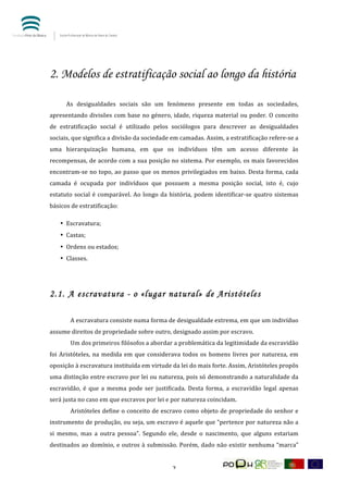  


	
  	
  



2. Modelos de estratificação social ao longo da história
	
            	
  
	
            As	
   desigualdades	
   sociais	
   são	
   um	
   fenómeno	
   presente	
   em	
   todas	
   as	
   sociedades,	
  
apresentando	
   divisões	
   com	
   base	
   no	
   género,	
   idade,	
   riqueza	
   material	
  ou	
  poder.	
   O	
   conceito	
  
de	
   estratificação	
   social	
   é	
   utilizado	
   pelos	
   sociólogos	
   para	
   descrever	
   as	
   desigualdades	
  
sociais,	
  que	
  significa	
  a	
  divisão	
  da	
  sociedade	
  em	
  camadas.	
  Assim,	
  a	
  estratificação	
  refere-­‐se	
  a	
  
uma	
   hierarquização	
   humana,	
   em	
   que	
   os	
   indivíduos	
   têm	
   um	
   acesso	
   diferente	
   às	
  
recompensas,	
  de	
  acordo	
  com	
  a	
  sua	
  posição	
  no	
  sistema.	
  Por	
  exemplo,	
  os	
  mais	
  favorecidos	
  
encontram-­‐se	
   no	
   topo,	
   ao	
   passo	
   que	
   os	
   menos	
   privilegiados	
   em	
   baixo.	
   Desta	
   forma,	
   cada	
  
camada	
   é	
   ocupada	
   por	
   indivíduos	
   que	
   possuem	
   a	
   mesma	
   posição	
   social,	
   isto	
   é,	
   cujo	
  
estatuto	
   social	
   é	
   comparável.	
   Ao	
   longo	
   da	
   história,	
   podem	
   identificar-­‐se	
   quatro	
   sistemas	
  
básicos	
  de	
  estratificação:	
  	
  

           • Escravatura;	
  	
  
           • Castas;	
  
           • Ordens	
  ou	
  estados;	
  	
  
           • Classes.	
  	
  

	
  

2.1. A escravatura - o «lugar natural» de Aristóteles
	
                   	
  
	
                   A	
  escravatura	
  consiste	
  numa	
  forma	
  de	
  desigualdade	
  extrema,	
  em	
  que	
  um	
  indivíduo	
  
assume	
  direitos	
  de	
  propriedade	
  sobre	
  outro,	
  designado	
  assim	
  por	
  escravo.	
  	
  
                     Um	
  dos	
  primeiros	
  filósofos	
  a	
  abordar	
  a	
  problemática	
  da	
  legitimidade	
  da	
  escravidão	
  
foi	
   Aristóteles,	
   na	
   medida	
   em	
   que	
   considerava	
   todos	
   os	
   homens	
   livres	
   por	
   natureza,	
   em	
  
oposição	
  à	
  escravatura	
  instituída	
  em	
  virtude	
  da	
  lei	
  do	
  mais	
  forte.	
  Assim,	
  Aristóteles	
  propôs	
  
uma	
  distinção	
  entre	
  escravo	
  por	
  lei	
  ou	
  natureza,	
  pois	
  só	
  demonstrando	
  a	
  naturalidade	
  da	
  
escravidão,	
   é	
   que	
   a	
   mesma	
   pode	
   ser	
   justificada.	
   Desta	
   forma,	
   a	
   escravidão	
   legal	
   apenas	
  
será	
  justa	
  no	
  caso	
  em	
  que	
  escravos	
  por	
  lei	
  e	
  por	
  natureza	
  coincidam.	
  
                     Aristóteles	
  define	
  o	
  conceito	
  de	
  escravo	
  como	
  objeto	
  de	
  propriedade	
  do	
  senhor	
  e	
  
instrumento	
  de	
  produção,	
  ou	
  seja,	
  um	
  escravo	
  é	
  aquele	
  que	
  “pertence	
  por	
  natureza	
  não	
  a	
  
si	
   mesmo,	
   mas	
   a	
   outra	
   pessoa”.	
   Segundo	
   ele,	
   desde	
   o	
   nascimento,	
   que	
   alguns	
   estariam	
  
destinados	
   ao	
   domínio,	
   e	
   outros	
   à	
   submissão.	
   Porém,	
   dado	
   não	
   existir	
   nenhuma	
   “marca”	
  


	
                                                                       7	
  
 