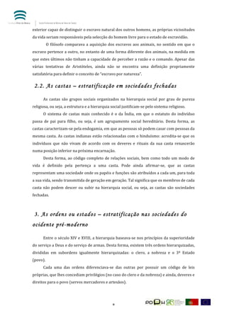  


exterior	
  capaz	
  de	
  distinguir	
  o	
  escravo	
  natural	
  dos	
  outros	
  homens,	
  as	
  próprias	
  vicissitudes	
  
da	
  vida	
  seriam	
  responsáveis	
  pela	
  selecção	
  do	
  homem	
  livre	
  para	
  o	
  estado	
  de	
  escravidão.	
  
            O	
   filósofo	
   comparava	
   a	
   aquisição	
   dos	
   escravos	
   aos	
   animais,	
   no	
   sentido	
   em	
   que	
   o	
  
escravo	
  pertence	
  a	
  outro,	
  no	
  entanto	
  de	
  uma	
  forma	
  diferente	
  dos	
  animais,	
  na	
  medida	
  em	
  
que	
  estes	
  últimos	
  não	
  tinham	
  a	
  capacidade	
  de	
  perceber	
  a	
  razão	
  e	
  o	
  comando.	
  Apesar	
  das	
  
várias	
   tentativas	
   de	
   Aristóteles,	
   ainda	
   não	
   se	
   encontra	
   uma	
   definição	
   propriamente	
  
satisfatória	
  para	
  definir	
  o	
  conceito	
  de	
  “escravo	
  por	
  natureza”.	
  

       2.2. As castas – estratificação em sociedades fechadas

	
        As	
   castas	
   são	
   grupos	
   sociais	
   organizados	
   na	
   hierarquia	
   social	
   por	
   grau	
   de	
   pureza	
  
religiosa,	
  ou	
  seja,	
  a	
  estrutura	
  e	
  a	
  hierarquia	
  social	
  justificam-­‐se	
  pelo	
  sistema	
  religioso.	
  
	
        O	
   sistema	
   de	
   castas	
   mais	
   conhecido	
   é	
   o	
   da	
   Índia,	
   em	
   que	
   o	
   estatuto	
   do	
   indivíduo	
  
passa	
   de	
   pai	
   para	
   filho,	
   ou	
   seja,	
   é	
   um	
   agrupamento	
   social	
   hereditário.	
   Desta	
   forma,	
   as	
  
castas	
  caracterizam-­‐se	
  pela	
  endogamia,	
  em	
  que	
  as	
  pessoas	
  só	
  podem	
  casar	
  com	
  pessoas	
  da	
  
mesma	
  casta.	
  As	
  castas	
  indianas	
  estão	
  relacionadas	
  com	
  o	
  hinduísmo:	
  acredita-­‐se	
  que	
  os	
  
indivíduos	
   que	
   não	
   vivam	
   de	
   acordo	
   com	
   os	
   deveres	
   e	
   rituais	
   da	
   sua	
   casta	
   renascerão	
  
numa	
  posição	
  inferior	
  na	
  próxima	
  encarnação.	
  
	
        Desta	
   forma,	
   ao	
   código	
   completo	
   de	
   relações	
   sociais,	
   bem	
   como	
   todo	
   um	
   modo	
   de	
  
vida	
   é	
   definido	
   pela	
   pertença	
   a	
   uma	
   casta.	
   Pode	
   ainda	
   afirmar-­‐se,	
   que	
   as	
   castas	
  
representam	
   uma	
   sociedade	
   onde	
   os	
   papéis	
   e	
   funções	
   são	
   atribuídos	
   a	
   cada	
   um,	
   para	
   toda	
  
a	
  sua	
  vida,	
  sendo	
  transmitida	
  de	
  geração	
  em	
  geração.	
  Tal	
  significa	
  que	
  os	
  membros	
  de	
  cada	
  
casta	
   não	
   podem	
   descer	
   ou	
   subir	
   na	
   hierarquia	
   social,	
   ou	
   seja,	
   as	
   castas	
   são	
   sociedades	
  
fechadas.	
  
	
  

       3. As ordens ou estados – estratificação nas sociedades do
ocidente pré-moderno

	
        Entre	
  o	
  século	
  XIV	
  e	
  XVIII,	
  a	
  hierarquia	
  baseava-­‐se	
  nos	
  princípios	
  da	
  superioridade	
  
do	
   serviço	
   a	
   Deus	
   e	
   do	
   serviço	
   de	
   armas.	
   Desta	
   forma,	
   existem	
   três	
   ordens	
   hierarquizadas,	
  
divididas	
   em	
   subordens	
   igualmente	
   hierarquizadas:	
   o	
   clero,	
   a	
   nobreza	
   e	
   o	
   3º	
   Estado	
  
(povo).	
  
	
        Cada	
   uma	
   das	
   ordens	
   diferenciava-­‐se	
   das	
   outras	
   por	
   possuir	
   um	
   código	
   de	
   leis	
  
próprias,	
  que	
  lhes	
  concediam	
  privilégios	
  (no	
  caso	
  do	
  clero	
  e	
  da	
  nobreza)	
  e	
  ainda,	
  deveres	
  e	
  
direitos	
  para	
  o	
  povo	
  (servos	
  mercadores	
  e	
  artesãos).	
  




	
                                                                         8	
  
 