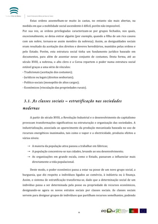  


	
         Estas	
   ordens	
   assemelham-­‐se	
   muito	
   às	
   castas,	
   no	
   entanto	
   são	
   mais	
   abertas,	
   na	
  
medida	
  em	
  que	
  a	
  mobilidade	
  social	
  ascendente	
  é	
  difícil,	
  porém	
  não	
  impossível.	
  
Por	
   sua	
   vez,	
   as	
   ordens	
   privilegiadas	
   caracterizam-­‐se	
   por	
   grupos	
   fechados,	
   nos	
   quais,	
  
excecionalmente,	
  se	
  deixa	
  entrar	
  alguém	
  (por	
  exemplo,	
  quando	
  a	
  filha	
  de	
  um	
  rico	
  casava	
  
com	
   um	
   nobre,	
   tornava-­‐se	
   assim	
   membro	
   da	
   nobreza).	
   Assim,	
   as	
   desigualdades	
   sociais	
  
eram	
  resultado	
  da	
  aceitação	
  dos	
  direitos	
  e	
  deveres	
  hereditários,	
  mantidos	
  pelas	
  ordens	
  e	
  
pelo	
   Estado.	
   Porém,	
   esta	
   estrutura	
   social	
   tinha	
   um	
   fundamento	
   jurídico	
   baseado	
   em	
  
documentos,	
   para	
   além	
   de	
   assentar	
   nesse	
   conjunto	
   de	
   costumes.	
   Desta	
   forma,	
   até	
   ao	
  
século	
   XVIII,	
   a	
   nobreza,	
   o	
   alto	
   clero	
   e	
   a	
   Coroa	
   repartem	
   o	
   poder	
   numa	
   estrutura	
   social	
  
estável	
  graças	
  a	
  uma	
  série	
  de	
  vínculos:	
  
-­‐	
  Tradicionais	
  (aceitação	
  dos	
  costumes);	
  
-­‐	
  Jurídicos	
  ou	
  legais	
  (direitos	
  senhoriais);	
  
-­‐	
  Político-­‐sociais	
  (monopólio	
  de	
  altos	
  cargos);	
  
-­‐	
  Económicos	
  (vinculação	
  das	
  propriedades	
  rurais).	
  
	
  

       3.1. As classes sociais – estratificação nas sociedades
modernas

	
         A	
  partir	
  do	
  século	
  XVIII,	
  a	
  Revolução	
  Industrial	
  e	
  o	
  desenvolvimento	
  do	
  capitalismo	
  
provocam	
   transformações	
   significativas	
   na	
   estruturação	
   e	
   organização	
   das	
   sociedades.	
   A	
  
industrialização,	
   associada	
   ao	
   aparecimento	
   da	
   produção	
   mecanizada	
   baseada	
   no	
   uso	
   de	
  
recursos	
   energéticos	
   inanimados,	
   tais	
   como	
   o	
   vapor	
   e	
   a	
   electricidade,	
   produziu	
   efeitos	
   a	
  
vários	
  níveis:	
  

        → A	
  maioria	
  da	
  população	
  ativa	
  passou	
  a	
  trabalhar	
  em	
  fábricas;	
  
        → A	
  população	
  concentrou-­‐se	
  nas	
  cidades,	
  levando	
  ao	
  seu	
  desenvolvimento;	
  
        → As	
   organizações	
   em	
   grande	
   escala,	
   como	
   o	
   Estado,	
   passaram	
   a	
   influenciar	
   mais	
  
             directamente	
  a	
  vida	
  populacional.	
  

	
         Deste	
  modo,	
  o	
  poder	
  económico	
  passa	
  a	
  estar	
  na	
  posse	
  de	
  um	
  novo	
  grupo	
  social,	
  a	
  
burguesia,	
   que	
   diz	
   respeito	
   a	
   indivíduos	
   ligados	
   ao	
   comércio,	
   à	
   indústria	
   ou	
   à	
   finança.	
  
Assim,	
   o	
   sistema	
   de	
   estratificação	
   transforma-­‐se,	
   dado	
   que	
   a	
   determinação	
   social	
   de	
   um	
  
indivíduo	
   passa	
   a	
   ser	
   determinada	
   pela	
   posse	
   ou	
   propriedade	
   de	
   recursos	
   económicos,	
  
designando-­‐se	
   agora	
   os	
   novos	
   estratos	
   sociais	
   por	
   classes	
   sociais.	
   As	
   classes	
   sociais	
  
servem	
   para	
   designar	
   grupos	
   de	
   indivíduos	
   que	
   partilham	
   recursos	
   semelhantes,	
   podendo	
  




	
                                                                       9	
  
 
