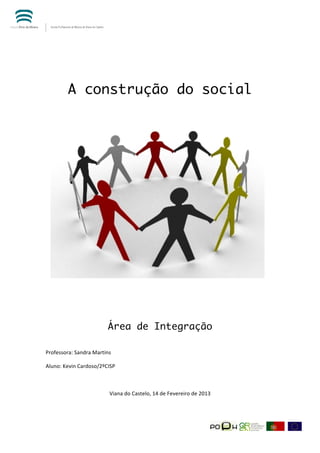  




             A construção do social




                                    Área de Integração
	
  

Professora:	
  Sandra	
  Martins	
  	
  

Aluno:	
  Kevin	
  Cardoso/2ºCISP	
  	
  

	
  

                                     Viana	
  do	
  Castelo,	
  14	
  de	
  Fevereiro	
  de	
  2013	
  




	
  
 