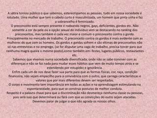 A sátira tornou público o que sabemos, estereotipamos as pessoas, tudo em nossa sociedade é
rotulado. Uma mulher que tem o cabelo curto é masculinizada, um homem que pinta unha e faz
a sobrancelha é feminizado.
O preconceito está sempre presente e rodeando negros, gays, deficientes, gordos etc. Não
somente a cor da pele ou a opção sexual do indivíduo vem se destacando no ranking dos
preconceitos, mas também é cada vez maior e comum o preconceito contra o gordo.
Principalmente no mercado de trabalho. O preconceito contra os gordos é mais evidente com as
mulheres do que com os homens. Os gordos e gordas sofrem e são vítimas de preconceitos não
só nas entrevistas e no emprego, (se for disputar uma vaga de trabalho, precisa torcer para que
nenhuma magra queira o mesmo posto),como também em: festas, lugares públicos, restaurantes
etc.
Sabemos que vivemos numa sociedade diversificada, onde não se sabe conviver com as
diferenças e não se faz nada para mudar esses hábitos que vem de muito tempo atrás e se
estendendo por estupidez e ignorância.
Enfim cada um de nos deve fazer sua parte para que as formas físicas, cor, raça, condição
financeira, não sejam empecilho para a convivência com o outro, que carrega características e
valores que por mais diferentes devem ser respeitadas.
O corpo e movimento tem importância em todas as ações e na aprendizagem estimulando na
espontaneidade, para que se construa posturas de melhor conduta.
Respeito é a palavra chave para que a discriminação não desmereça nenhuma classe ou pessoas,
pois será isso que determinará ou fará com que as convicções do outro sejam atacadas.
Devemos parar de julgar o que não agrada os nossos olhos.
 