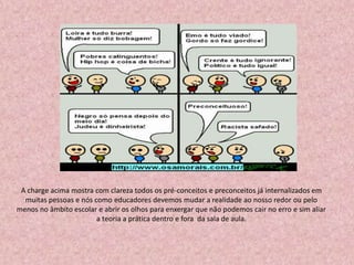 A charge acima mostra com clareza todos os pré-conceitos e preconceitos já internalizados em
muitas pessoas e nós como educadores devemos mudar a realidade ao nosso redor ou pelo
menos no âmbito escolar e abrir os olhos para enxergar que não podemos cair no erro e sim aliar
a teoria a prática dentro e fora da sala de aula.
 