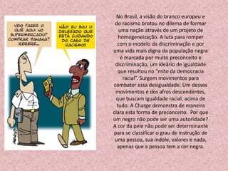 No Brasil, a visão do branco europeu e
do racismo brotou no dilema de formar
uma nação através de um projeto de
homogeneização. A luta para romper
com o modelo da discriminação e por
uma vida mais digna da população negra
é marcada por muito preconceito e
discriminação, um ideário de igualdade
que resultou no “mito da democracia
racial”. Surgem movimentos para
combater essa desigualdade. Um desses
movimentos é dos afros descendentes,
que buscam igualdade racial, acima de
tudo. A Charge demonstra de maneira
clara esta forma de preconceito. Por que
um negro não pode ser uma autoridade?
A cor da pele não pode ser determinante
para se classificar o grau de instrução de
uma pessoa, sua índole, valores e nada,
apenas que a pessoa tem a cor negra.
 