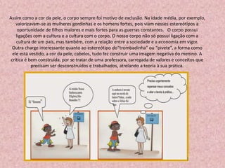 Assim como a cor da pele, o corpo sempre foi motivo de exclusão. Na idade média, por exemplo,
valorizavam-se as mulheres gordinhas e os homens fortes, pois viam nesses estereótipos a
oportunidade de filhos maiores e mais fortes para as guerras constantes. O corpo possui
ligações com a cultura e a cultura com o corpo, O nosso corpo não só possui ligação com a
cultura de um país, mas também, com a relação entre a sociedade e a economia em vigor.
Outra charge interessante quanto ao estereótipo do“trombadinha” ou “pivete”, a forma como
ele está vestido, a cor da pele, cabelos, tudo fez construir uma imagem negativa do menino. A
crítica é bem construída, por se tratar de uma professora, carregada de valores e conceitos que
precisam ser desconstruídos e trabalhados, atrelando a teoria à sua prática.
 