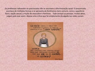 Os problemas referentes ao preconceito não se resumem à discriminação racial. O preconceito
acontece de múltiplas formas e se aproveita de fenômenos bem comuns, como a aparência
física, opção sexual, a noção de masculino e feminino. Tudo porque as pessoas, muitas delas,
julgam pelo que veem. Abaixo uma crítica que foi amplamente divulgada nas redes sociais.
 