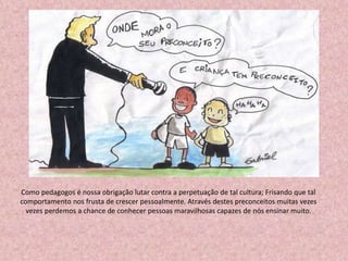 Como pedagogos é nossa obrigação lutar contra a perpetuação de tal cultura; Frisando que tal
comportamento nos frusta de crescer pessoalmente. Através destes preconceitos muitas vezes
vezes perdemos a chance de conhecer pessoas maravilhosas capazes de nós ensinar muito.
 
