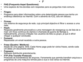 F FAQ (Frequenta Aspei Questiones): Uma espécie de tira-dúvidas com respostas para as perguntas mais comuns.    Finges: Programa para obter informações sobre uma determinada pessoa que tenha um endereço eletrônica na Internet. Com o advento do ICQ, caiu em desuso.   Firmas: Um sistema de segurança de rede, cujo principal objectivo é filtrar o acesso a uma rede. Flash: Resposta geralmente provocativa a uma mensagem de newsgroup ou de lista de e-mail. Um troca contínua de clames é chamada de guerra de flameja e, habitualmente, provoca irritação nos usuários da lista ou grupo, já que é difícil chegar a qualquer conclusão. Forward:  Repassada um email recebido a outra pessoa. Frase (Quadro / Moldura): Seção de uma página .html. Cada Home page pode ter vários frases, sendo cada um deles um documento distinto. Freeware: Software distribuído gratuitamente. FTP (File Transfer Protocol): Protocolo de transferência de arquivos. Ferramenta que permite transferir arquivos e programas de uma máquina remota para a sua e vice-versa na Internet. 