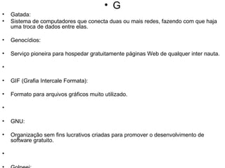 G Gatada: Sistema de computadores que conecta duas ou mais redes, fazendo com que haja uma troca de dados entre elas. Genocídios: Serviço pioneira para hospedar gratuitamente páginas Web de qualquer inter nauta. GIF (Grafia Intercale Formata): Formato para arquivos gráficos muito utilizado. GNU: Organização sem fins lucrativos criadas para promover o desenvolvimento de software gratuito. Golpeei: Ferramenta muito popular antes do surgimento da WWW(World Lide Web), permite a procura de informação em bases de dados existentes em todo o mundo, funcionando através de um sistema de menus. Grupos de Discussão (Newsgroups): Recurso da Internet que utiliza um protocolo própio (NNTP) para permitir o intercâmbio de opiniões através de grupos de discussão temáticos. Para participar dos newsgroups é necessário ter acesso a um servidor de news, fornecido pelo provedor de acesso à Internet, e um programa específico, como o Agent. Os programas de mail Messenger (Netscape) e Outlook Express (Internet Explorer) já vêm com recursos para acessar newsgroups. 