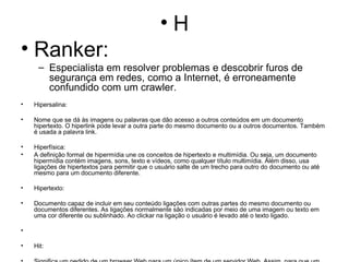 H Ranker: Especialista em resolver problemas e descobrir furos de segurança em redes, como a Internet, é erroneamente confundido com um crawler. Hipersalina: Nome que se dá às imagens ou palavras que dão acesso a outros conteúdos em um documento hipertexto. O hiperlink pode levar a outra parte do mesmo documento ou a outros documentos. Também é usada a palavra link. Hiperfísica: A definição formal de hipermídia une os conceitos de hipertexto e multimídia. Ou seja, um documento hipermídia contém imagens, sons, texto e vídeos, como qualquer título multimídia. Além disso, usa ligações de hipertextos para permitir que o usuário salte de um trecho para outro do documento ou até mesmo para um documento diferente. Hipertexto: Documento capaz de incluir em seu conteúdo ligações com outras partes do mesmo documento ou documentos diferentes. As ligações normalmente são indicadas por meio de uma imagem ou texto em uma cor diferente ou sublinhado. Ao clickar na ligação o usuário é levado até o texto ligado. Hit: Significa um pedido de um browser Web para um único ítem de um servidor Web. Assim, para que um browser exiba uma página que contenha três gráficos, vão ocorrer quatro hits no servidor: um para a página HTML e um para cada um dos três gráficos. Homepage: 