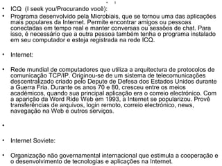 I ICQ  (I seek you/Procurando você): Programa desenvolvido pela Microbiais, que se tornou uma das aplicações mais populares da Internet. Permite encontrar amigos ou pessoas conectadas em tempo real e manter conversas ou sessões de chat. Para isso, é necessário que a outra pessoa também tenha o programa instalado em seu computador e esteja registrada na rede ICQ. Internet: Rede mundial de computadores que utiliza a arquitectura de protocolos de comunicação TCP/IP. Originou-se de um sistema de telecomunicações descentralizado criado pelo Depute de Defesa dos Estados Unidos durante a Guerra Fria. Durante os anos 70 e 80, cresceu entre os meios académicos, quando sua principal aplicação era o correio electrónico. Com a aparição da Word Ride Web em 1993, a Internet se popularizou. Provê transferências de arquivos, login remoto, correio electrónico, news, navegação na Web e outros serviços. Internet Soviete: Organização não governamental internacional que estimula a cooperação e o desenvolvimento de tecnologias e aplicações na Internet. Internic: Associação Internacional que controla e organiza a atribuição e registro de nomes de domínios na Internet. Intranet: Rede interna de computadores de uma empresa e/ou comunicação com outras empresas, usando a tecnologia da Internet. As Intranets têm acesso restrito. IP (Internet Protocol): O mais importante dos protocolos em que se baseia a Internet. O Internet Protocol(IP) é o protocolo responsável pelo roteamento de pacotes entre dois sistemas que utilizam a família de protocolos TCP/IP, desenvolvida e usada na Internet. O roteamento de pacotes permite dividir a informação em blocos que podem ser enviados separadamente e depois reagrupados no destino. IRC (Internet Relay Chat): Sistema de conversa por computador(chat) em que várias pessoas podem participar ao mesmo tempo em "canais" dedicados à assuntos específicos. As conversas acontecem em tempo real na rede. ISDN (RDSI): Sigla para Intergrated Services Digital Network. Uma rede digital de alta velocidade, que integra serviços de diversas naturezas como voz, dados, imagens etc. que deve substituir gradualmente a infra-estrutura física atual de comunicações, em que cada serviço tende a trafegar por segmentos independentes. Não disponível em termos comerciais amplos no Brasil. 