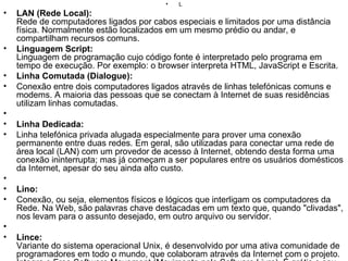L LAN (Rede Local): Rede de computadores ligados por cabos especiais e limitados por uma distância física. Normalmente estão localizados em um mesmo prédio ou andar, e compartilham recursos comuns. Linguagem Script: Linguagem de programação cujo código fonte é interpretado pelo programa em tempo de execução. Por exemplo: o browser interpreta HTML, JavaScript e Escrita. Linha Comutada (Dialogue): Conexão entre dois computadores ligados através de linhas telefónicas comuns e modems. A maioria das pessoas que se conectam à Internet de suas residências utilizam linhas comutadas.   Linha Dedicada:  Linha telefónica privada alugada especialmente para prover uma conexão permanente entre duas redes. Em geral, são utilizadas para conectar uma rede de área local (LAN) com um provedor de acesso à Internet, obtendo desta forma uma conexão ininterrupta; mas já começam a ser populares entre os usuários domésticos da Internet, apesar do seu ainda alto custo.   Lino: Conexão, ou seja, elementos físicos e lógicos que interligam os computadores da Rede. Na Web, são palavras chave destacadas em um texto que, quando "clivadas", nos levam para o assunto desejado, em outro arquivo ou servidor.   Lince: Variante do sistema operacional Unix, é desenvolvido por uma ativa comunidade de programadores em todo o mundo, que colaboram através da Internet com o projeto. Integra o Free Software Movement (Movimento pelo Software Livre). É grátis e seu código é aberto, ou seja, qualquer pessoa pode modificá-lo e distribuí-lo à vontade. Lista de e-mail: Listas temáticas semelhantes aos grupos de discussão, mas que funcionam através de e-mail. Listserv: Arquivos armazenados em um servidor que detalham a atividade do mesmo. Utilizando os logs, pode-se saber que páginas são mais acessadas em um site, as datas e horas em que são acessadas e até de onde vêm os pedidos. Login: O login é o nome que o usuário utiliza para acessar o servidor da rede. Para entrar na rede, é preciso entrar com a identificação (login), seguido de uma senha (password).   Linx: Browser da Web em modo texto. 