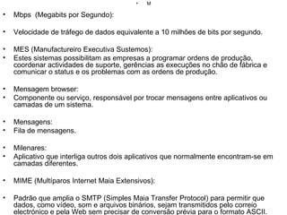 M Mbps  (Megabits por Segundo): Velocidade de tráfego de dados equivalente a 10 milhões de bits por segundo. MES (Manufactureiro Executiva Sustemos): Estes sistemas possibilitam as empresas a programar ordens de produção, coordenar actividades de suporte, gerências as execuções no chão de fábrica e comunicar o status e os problemas com as ordens de produção. Mensagem browser: Componente ou serviço, responsável por trocar mensagens entre aplicativos ou camadas de um sistema. Mensagens: Fila de mensagens. Milenares: Aplicativo que interliga outros dois aplicativos que normalmente encontram-se em camadas diferentes. MIME (Multíparos Internet Maia Extensivos): Padrão que amplia o SMTP (Simples Maia Transfer Protocol) para permitir que dados, como vídeo, som e arquivos binários, sejam transmitidos pelo correio electrónico e pela Web sem precisar de conversão prévia para o formato ASCII. Mirror (Site Espelhado): Servidor que contém um conjunto de arquivos que é uma duplicata do conjunto existente em outro servidor. Os Sete-estrelo existem para dividir a carga de distribuição entre sites. Modem: Dispositivo que adapta um computador a uma linha telefónica. O nome vem de "MOdulador-DEModulador", pois o modem converte os sinais digitais do micro para os analógicos dos telefones e vice-versa. Mosaico: Programa de navegação na Internet criado por Marc Andreessen no NCSA (National Center for Supercomputing Applications) em 1993, que popularizou os browsers ao levá-los para o mundo PC. MPEG (Motion Pictures Experts Group): Algoritmo de compressão de arquivos de áudio e vídeo. MUD (Multi User Dungeon): Jogos de RPG (Role-Playing Games) na Internet em que várias pessoas, utilizando o modo texto, desempenham papéis imaginários. Multicast Backbone (Mbone): Protocolo de alta velocidade usado para difundir áudio e vídeo na Internet.  