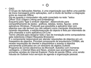O OAG: O Grupo de Aplicações Abertas, é uma organização que define uma padrão de troca mensagens entre aplicações, com o intuito de facilitar a integração entre as mesmas.Offline: Diz-se quando o computador não está conectado na rede: "estou Office".OLE (Object Linking and Embedding): Esquema para "ligar e embutir objectas", desenvolvido para compartilhamento de dados - gráficos, tabelas, textos, figuras - entre aplicativos Windows. Protocolo que possibilita a aplicativo lidar com objectos que não tenham (ou não saibam) como manipular directamente (quando requisitada, a edição/execução do objecto é feita por intermédio de uma chamada a outro aplicativo).On-Line: Termo utilizado para designar todo o tipo de translação entre computadores pela redentores (Object Requesta Browsers): É o componente responsável por atender requisições de objectos em um fraseadora de objectos. Principal componente da arquitectura CORBA, ele recebe requisições de clientes e disponibiliza o acesso à objectos previamente publicados em um directório de objetos.Outlook: Programa de correio electrónico da Microsoft. Substitui com inúmeras vantagens, o Internet Maia and News, produto que acompanhava as primeiras versões do Internet Explorer. Parte do pacote Office, uma versão robusta do Outlook inclui serviços de agenda e organização pessoal. 