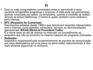 R Dois ou mais computadores conectados entre si, permitindo a seus usuários compartilhar programas e arquivos. A rede pode ser permanente, quando conectada por cabos, ou temporária, quando a conexão se realiza através de linhas telefónicas. O termo é usado, também como sinônimo para Internet.   RFC (Requeste for Comentas):   Documentos editados desde 1969 e que descrevem aspectos relacionados com a Internet, como padrões, protocolos, serviços ou recomendações operacionais.  RICAS (Remo-te Procederei Calls): É o nome dado ao ato de chamar ou executar um procedimento ou programa que não se encontra na mesma máquina do programa chamados. Rodeador: Dispositivo responsável pelo encaminhamento de pacotes de comunicação aos seus destinatários em uma prece ou entre redes, seleccionando a rota mais eficiente disponível no momento 